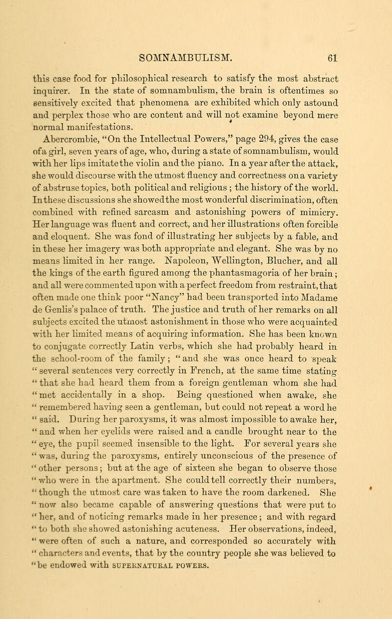 this case food for philosophical research to satisfy the most abstract inquirer. In the state of somnambulism, the brain is oftentimes so sensitively excited that phenomena are exhibited which only astound and perplex those who are content and will not examine beyond mere normal manifestations. Abercrombie, On the Intellectual Powers, page 294, gives the case of a girl, seven years of age, who, diiring a state of somnambulism, would with her lips imitate the violin and the piano. In a year after the attack, she would discourse with the utmost fluency and correctness on a variety of abstruse topics, both political and religious ; the history of the world. In these discussions she showedthe most wonderful discrimination, often combined with refined sarcasm and astonishing powers of mimicry. Her language was fluent and correct, and her illusti*ations often forcible and eloquent. She was fond of illustrating her subjects by a fable, and in these her imagery was both appropriate and elegant. She was by no means limited in her range. Napoleon, Wellington, Blucher, and all the kings of the earth figured among the phantasmagoria of her brain; and all were commented upon with a perfect freedom from restraint, that often made one think poor Nancy bad been transported into Madame de Genlis's palace of truth. The justice and truth of her remarks on all subjects excited the utmost astonishment in those who were acquainted with her limited means of acquiring information. She has been known to conjugate correctly Latin verbs, which she had probably heard in the school-room of the family;  and she was once heard to speak  several sentences very correctly in French, at the same time stating  that she had heard them from a foreign gentleman whom she had met accidentally in a shop. Being questioned when awake, she  remembered having seen a gentleman, but could not repeat a word he  said. During her paroxysms, it was almost impossible to awake her,  and when her eyelids were raised and a candle brought near to the  eye, the pupil seemed insensible to the light. For several years she  was, during the paroxysms, entirely unconscious of the presence of  other persons; but at the age of sixteen she began to observe those  who were in the apartment. She could tell correctly their numbers,  though the utmost care was taken to have the room darkened. She  now also became capable of answering questions that were put to  her, and of noticing remarks made in her presence; and with regard  to both she showed astonishing acuteness. Her observations, indeed,  were often of such a nature, and corresponded so accurately with  characters and events, that by the country people she was believed to be endowed with supernatural powers.