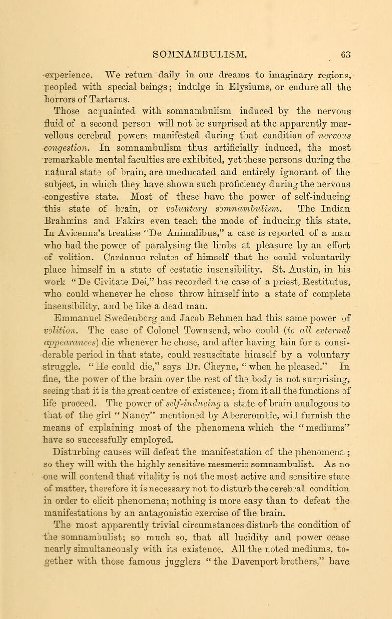 experience. TVe return daily in our dreams to imaginary regions, peopled with special beings; indulge in Elysiums, or endure all the horrors of Tartarus. Those acquainted with somnambulism induced by the nervous fluid of a second person will not be surprised at the apparently mar- vellous cerebral powers manifested during that condition of nervous congestion. In somnambulism thus artificially induced, the most remarkable mental faculties are exhibited, yet these persons during the natural state of brain, are uneducated and entirely ignorant of the subject, in which they have shown such proficiency during the nervous congestive state. Most of these have the power of self-inducing this state of brain, or voluntary somnambulism. The Indian Brahmins and Fakirs even teach the mode of inducing this state. In Avicenna's treatise De Animalibus, a case is reported of a man who had the power of paralysing the limbs at pleasure by an effort of volition. Cardanus relates of himself that he could voluntarily place himself in a state of ecstatic insensibility. St. Austin, in his work  De Civitate Dei, has recorded the case of a priest, Restitutus, who could whenever he chose throw himself into a state of complete insensibility, and be like a dead man. Emmanuel Swedenborg and Jacob Behmen had this same power of volition. The case of Colonel Townsend, who could (to all external appearances) die whenever he chose, and after having lain for a consi- derable period in that state, could resuscitate himself by a voluntary struggle.  He could die, says Dr. Cheyne,  when he pleased. In fine, the power of the brain over the rest of the body is not surprising, seeing that it is the great centre of existence; from it all the functions of life proceed. The power of self-inducing a state of brain analogous to that of the girl  Nancy mentioned by Abercrombie, will furnish the means of explaining most of tie phenomena which the mediums have so successfully employed. Disturbing causes will defeat the manifestation of the phenomena ; so they will with the highly sensitive mesmeric somnambulist. As no one will contend that vitality is not the most active and sensitive state of matter, therefore it is necessary not to disturb the cerebral condition in order to elicit phenomena; nothing is more easy than to defeat the manifestations by an antagonistic exercise of the brain. The most apparently trivial circumstances disturb the condition of the somnambulist; so much so, that all lucidity and power cease nearly simultaneously with its existence. All the noted mediums, to- gether with those famous jugglers  the Davenport brothers, have