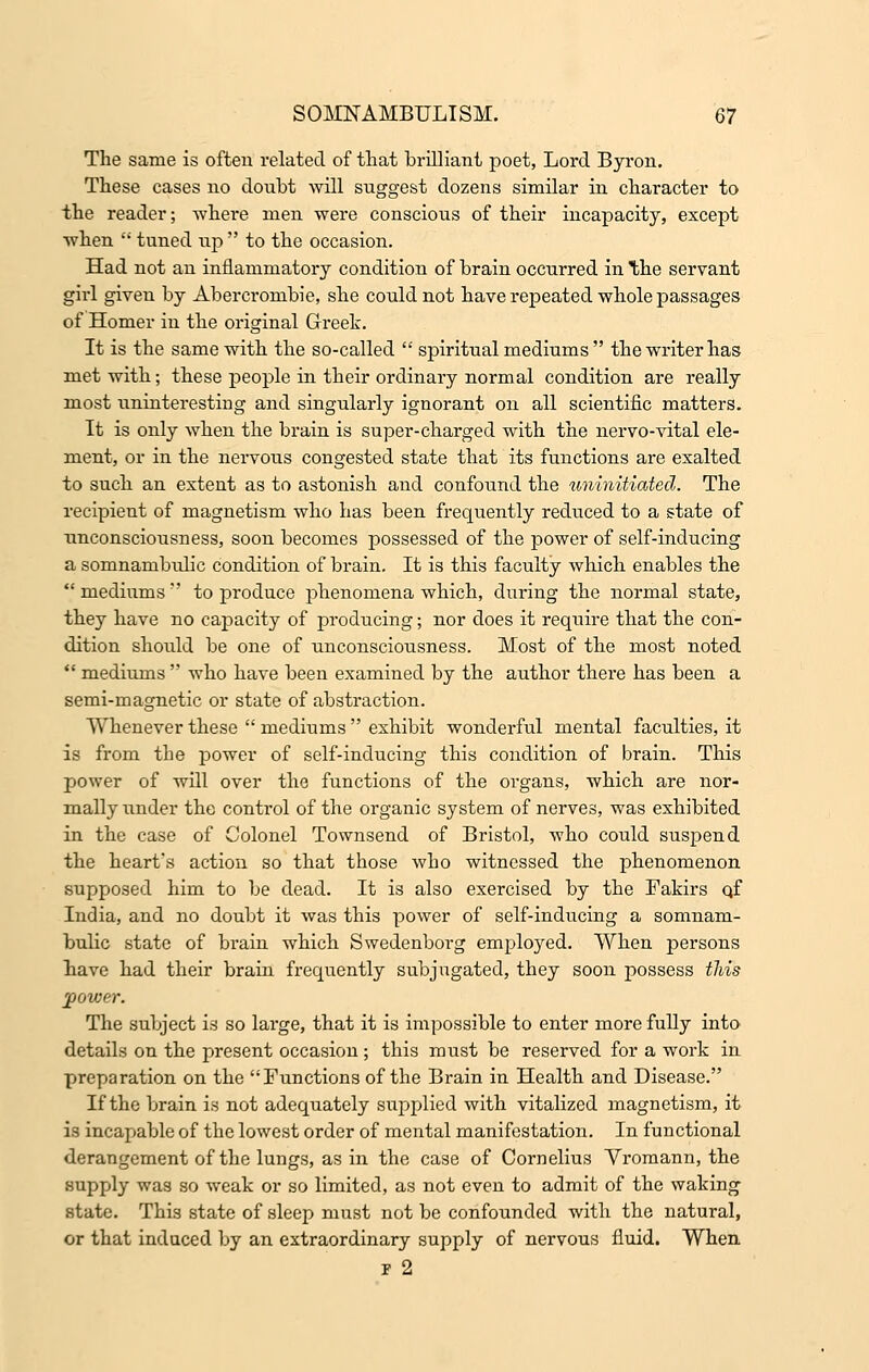 The same is often related of that brilliant poet, Lord Byron. These cases no doubt will suggest dozens similar in character to the reader; where men were conscious of their incapacity, except when  tuned up to the occasion. Had not an inflammatory condition of brain occurred in the servant girl given by Abercrombie, she could not have repeated whole passages of Homer in the original Greek. It is the same with the so-called  spiritual mediums  the writer has met with; these people in their ordinary normal condition are really most uninteresting and singularly ignorant on all scientific matters. It is only when the brain is super-charged with the nervo-vital ele- ment, or in the nervous congested state that its functions are exalted to such an extent as to astonish and confound the uninitiated. The recipient of magnetism who has been frequently reduced to a state of unconsciousness, soon becomes possessed of the power of self-inducing a somnambxdic condition of brain. It is this faculty which enables the mediums' to produce phenomena which, during the normal state, they have no capacity of producing; nor does it require that the con- dition should be one of unconsciousness. Most of the most noted  mediums  who have been examined by the author there has been a semi-magnetic or state of abstraction. Whenever these  mediums  exhibit wonderful mental faculties, it is from the power of self-inducing this condition of brain. This power of will over the functions of the organs, which are nor- mally under the control of the organic system of nerves, was exhibited in the case of Colonel Townsend of Bristol, who could suspend the heart's action so that those who witnessed the phenomenon supposed him to be dead. It is also exercised by the Fakirs qf India, and no doubt it was this power of self-inducing a somnam- bulic state of brain which Swedenborg employed. When persons have had their brain frequently subjugated, they soon possess this power. The subject is so large, that it is impossible to enter more fully into details on the present occasion ; this must be reserved for a work in preparation on the Functions of the Brain in Health and Disease. If the brain is not adequately supplied with vitalized magnetism, it is incapable of the lowest order of mental manifestation. In functional derangement of the lungs, as in the case of Cornelius Vromann, the supply was so weak or so limited, as not even to admit of the waking state. This state of sleep must not be confounded with the natural, or that induced by an extraordinary supply of nervous fluid. When -B 2