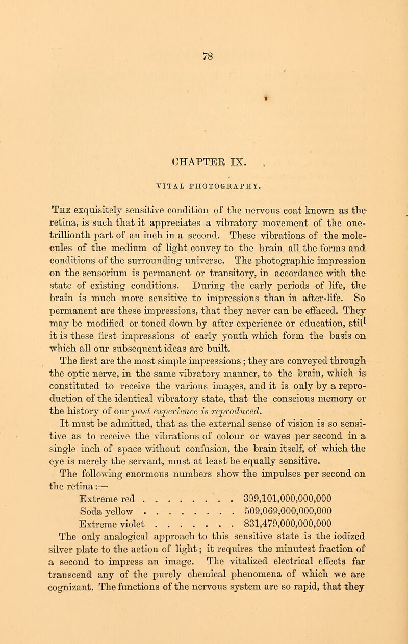 CHAPTER IX. VITAL PHOTOGRAPHY. The exquisitely sensitive condition of the nervous coat known as the- retina, is such that it appreciates a vibratory movement of the one- trillionth part of an inch in a second. These vibrations of the mole- cules of the medium of light convey to the brain all the forms and conditions of the surrounding universe. The photographic impression on the sensorium is permanent or transitory, in accordance with the state of existing conditions. During the early periods of life, the brain is much more sensitive to impressions than in after dife. So permanent are these impressions, that they never can be effaced. They may be modified or toned down by after experience or education, still it is these first impressions of early youth which form the basis on which all our subsequent ideas are built. The first are the most simple impressions ; they are conveyed through the optic nerve, in the same vibratory manner, to the brain, which is constituted to receive the various images, and it is only by a repro- duction of the identical vibratory state, that the conscious memory or the history of our past experience is reproduced. It must be admitted, that as the external sense of vision is so sensi- tive as to receive the vibrations of colour or waves per second in a single inch of space without confusion, the brain itself, of which the eye is merely the servant, must at least be equally sensitive. The following enormous numbers show the impulses per second on the retina:— Extreme red 399,101,000,000,000 Soda yellow 509,069,000,000,000 Extreme violet 831,479,000,000,000 The only analogical approach to this sensitive state is the iodized silver plate to the action of light; it requires the minutest fraction of a second to impress an image. The vitalized electrical effects far transcend any of the purely chemical phenomena of which we are cognizant. The functions of the nervous system are so rapid, that they