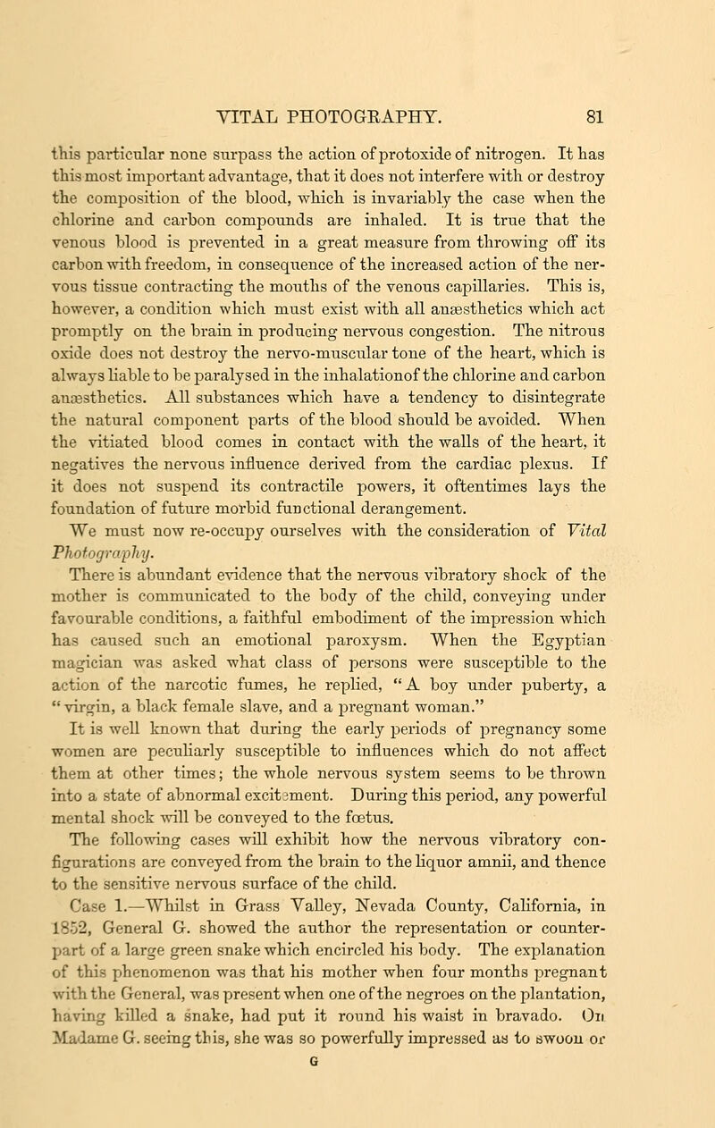 this particular none surpass the action of protoxide of nitrogen. It has this most important advantage, that it does not interfere with or destroy the composition of the blood, which is invariably the case when the chlorine and carbon compounds are inhaled. It is true that the venous blood is prevented in a great measure from throwing off its carbon with freedom, in consequence of the increased action of the ner- vous tissue contracting the moiiths of the venous capillaries. This is, however, a condition which must exist with all anaesthetics which act promptly on the brain in producing nervous congestion. The nitrous oxide does not destroy the nervo-muscular tone of the heart, which is always liable to be paralysed in the inhalationof the chlorine and carbon anaesthetics. All substances which have a tendency to disintegrate the natural component parts of the blood should be avoided. When the vitiated blood comes in contact with the walls of the heart, it negatives the nervous influence derived from the cardiac plexus. If it does not suspend its contractile powers, it oftentimes lays the foundation of future morbid functional derangement. We must now re-occupy ourselves with the consideration of Vital Photography. There is abundant evidence that the nervous vibratory shock of the mother is communicated to the body of the child, conveying under favourable conditions, a faithful embodiment of the impression which has caused such an emotional paroxysm. When the Egyptian magician was asked what class of persons were susceptible to the action of the narcotic fumes, he replied, A boy under puberty, a  virgin, a black female slave, and a pregnant woman. It is well known that during the early periods of pregnancy some women are peculiarly susceptible to influences which do not affect them at other times; the whole nervous system seems to be thrown into a state of abnormal excitament. During this period, any powerful mental shock will be conveyed to the foetus. The following cases will exhibit how the nervous vibratory con- figurations are conveyed from the brain to the liquor amnii, and thence to the sensitive nervous surface of the child. Case 1.—Whilst in Grass Valley, Nevada County, California, in 1852, General G. showed the author the representation or counter- part of a large green snake which encircled his body. The explanation of this phenomenon was that his mother when four months pregnant with the General, was present when one of the negroes on the plantation, having killed a snake, had put it round his waist in bravado. On Madame G. seeing this, she was so powerfully impressed as to swoon or G