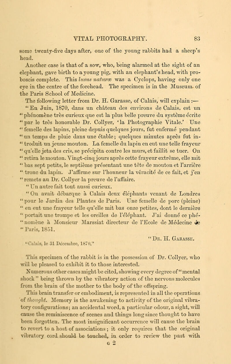 some twenty-five days after, one of the young rabbits had a sheep's head. Another case is that of a sow, who, being alarmed at the sight of an elephant, gave birth to a young pig, with an elephant's head, with pro- boscis complete. This lusus naturce was a Cyclops, having only one eye in the centre of the forehead. The specimen is in the Museum, of the Paris School of Medicine. The following letter from Dr. H. Garasse, of Calais, will explain :—  En Juin, 1870, dans un chateau des environs de Calais, est un  phenomene tres curieux que est la plus belle preuve du systdme ecrite  par le tres honorable Dr. Collyer, ' la Photographie Yitale.' Une  femelle des lapins, pleine depuis quelques jours, fut enferme pendant  un temps de pluie dans une etable; quelques minutes apres fut in-  troduit un jeune mouton. La femelle du lapin en eut une telle frayeur  qu'elle jeta des cris, se precipita contre les niurs, et faillit se tuer. On  retira le mouton. Yingt-cinq jours apres cette frayeur extreme, elle mit  bas sept petits, le septieme presentant une tete de mouton et l'arriere  tronc du lapin. J'affirme sur l'honneur la veracite de ce fait, et j'en  remets au Dr. Collyer la preuve de 1'affaire.  Un autre fait tout aussi curieux.  On avait debarque a Calais deux elephants venant de Londres pour le Jardin des Plantes de Paris. Une femelle de pore (pleine)  en eut une frayeur telle qu'elle mit bas onze petites, dont le derniere  portait une trompe et les oreilles de l'elephant. J'ai donne ce phe- nomene a Monsieur Marssiat directeur de l'Ecole de Medecine <ie Paris, 1851.  De.. II. Gakasse. '•Calais, le 31 De'cerabre, 1870, This specimen of the rabbit is in the possession of Dr. Collyer, who will be pleased to exhibit it to those interested. Numerous other cases might be cited, showing every degree of mental shock  being thrown by the vibratory action of the nervous molecules from the brain of the mother to the body of the offspring. This brain transfer or embodiment, is represented in all the operations of thought. Memory is the awakening to activity of the original vibra- tory configurations; an accidental word, a particular odour, a sight, will cause the reminiscence of scenes and things long since thought to have been forgotten. The most insignificant occurrence will cause the brain to revert to a host of associations ; it only requires that the original vibratory cord should be touched, in order to review the past with G 2