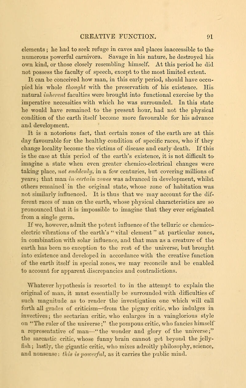 elements ; lie had to seek refuge in caves and places inaccessible to the numerous powerful carnivora. Savage in his nature, he destroyed his own kind, or those closely resembling himself. At this period he did not possess the faculty of speech, except to the most limited extent. It can be conceived how man, in this early period, should have occu- pied his whole thought with the preservation of his existence. His natural -inherent faculties were brought into functional exercise by the imperative necessities with which he was surrounded. In this state he would have remained to the present hour, had not the physical condition of the earth itself become more favourable for his advance and development. It is a notorious fact, that certain zones of the earth are at this day favourable for the healthy condition of specific races, who if they change locality become the victims of disease and early death. If this is the case at this period of the earth's existence, it is not difficult to imagine a state when even greater chemico-electrical changes were taking place, not suddenly, in a few centuries, but covering millions of years; that man in certain zones was advanced in development, whilst others remained'in the original state, whose zone of habitation was not similarly influenced. It is thus that we may account for the dif- ferent races of man on the earth, whose physical characteristics are so pronounced that it is impossible to imagine that they ever originated from a single germ. If we, however, admit the potent influence of the telluric or chemico- electric vibrations of the earth's  vital element at particular zones, in combination with solar influence, and that man as a creature of the earth has been no exception to the rest of the universe, but brought into existence and developed in accordance with the creative function of the earth itself in special zones, we may reconcile and be enabled to account for apparent discrepancies and contradictions. Whatever hypothesis is resorted to in the attempt to explain the original of man, it must essentially be surrounded with difficulties of such magnitude as to render the investigation one which will call forth all grades of criticism—Lfrom the pigmy critic, who indulges in invectives; the sectai'ian critic, who enlarges in a vainglorious style on  The ruler of the universe; the pompous critic, who fancies himself a representative of man—the wonder and glory of the universe; the sarcastic critic, whose funny brain cannot get beyond the jelly- fish; lastly, the gigantic critic, who mixes adroitly philosophy, science,. and nonsense: this is powerful, as it carries the public mind.