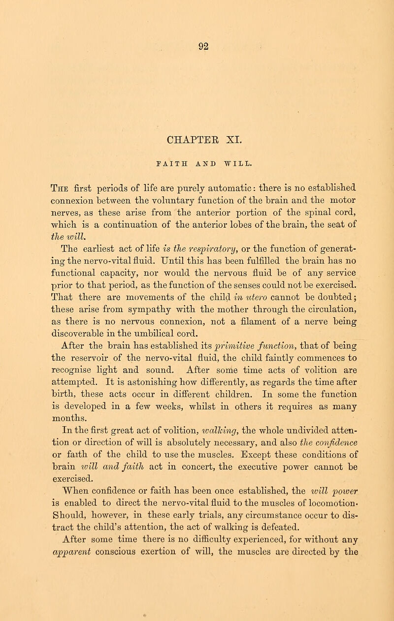CHAPTER XI. FAITH AND WILL. The first periods of life are purely automatic: there is no established connexion between the voluntary function of the brain and the motor nerves, as these arise from the anterior portion of the spinal cord, which is a continuation of the anterior lobes of the brain, the seat of the will. The earliest act of life is the respiratory, or the function of generat- ing the nervo-vital fluid. Until this has been fulfilled the brain has no functional capacity, nor would the nervous fluid be of any service prior to that period, as the function of the senses could not be exercised. That there are movements of the child in utero cannot be doubted; these arise from sympathy with the mother through the circulation, as there is no nervous connexion, not a filament of a nerve being discoverable in the umbilical cord. After the brain has established its primitive function, that of being the reservoir of the nervo-vital fluid, the child faintly commences to recognise light and sound. After some time acts of volition are attempted. It is astonishing how differently, as regards the time after birth, these acts occur in different children. In some the function is developed in a few weeks, whilst in others it requires as many months. In the first great act of volition, walking, the whole undivided atten- tion or direction of will is absolutely necessary, and also the confidence or faith of the child to use the muscles. Except these conditions of brain will and faith act in concert, the executive power cannot be exercised. When confidence or faith has been once established, the will poiver is enabled to direct the nervo-vital fluid to the muscles of locomotion. Should, however, in these early trials, any circumstance occur to dis- tract the child's attention, the act of walking is defeated. After some time there is no difficulty experienced, for without any apparent conscious exertion of will, the muscles are directed by the