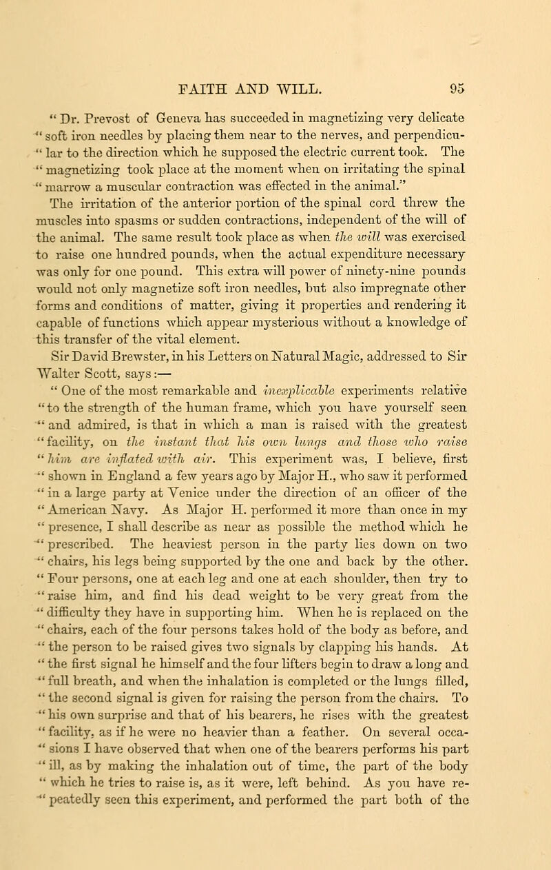  Dr. Prevost of Geneva lias succeeded in magnetizing very delicate  soft iron needles by placing them near to the nerves, and perpendicu-  lar to the direction which he supposed the electric current took. The  magnetizing took place at the moment when on irritating the spinal  marrow a muscular contraction was effected in the animal. The irritation of the anterior portion of the spinal cord threw the muscles into spasms or sudden contractions, independent of the will of the animal. The same result took place as when the will was exercised to raise one hundred pounds, when the actual expenditure necessary was only for one pound. This extra will power of ninety-nine pounds would not only magnetize soft iron needles, but also impregnate other forms and conditions of matter, giving it properties and rendering it capable of functions which appear mysterious without a knowledge of this transfer of the vital element. Sir David Brewster, in his Letters on Natural Magic, addressed to Sir Walter Scott, says:—  One of the most remarkable and inexplicable experiments relative to the strength of the human frame, which you have yourself seen  and admired, is that in which a man is raised with the greatest  facility, on the instant that his own lungs and those who raise him are inflated with air. This experiment was, I believe, first  shown in England a few years ago by Major H., who saw it performed  in a large party at Yenice under the direction of an officer of the  American Navy. As Major H. performed it more than once in my  presence, I shall describe as near as possible the method which he  prescribed. The heaviest person in the party lies down on two  chairs, his legs being supported by the one and back by the other.  Four persons, one at each leg and one at each shoulder, then try to raise him, and find his dead weight to be very great from the  difficulty they have in supporting him. When he is replaced on the  chairs, each of the four persons takes hold of the body as before, and  the person to be raised gives two signals by clapping his hands. At  the first signal he himself and the four lifters begin to draw a long and  full breath, and when the inhalation is completed or the lungs filled,  the second signal is given for raising the person from the chairs. To  his own surpi'ise and that of his bearers, he rises with the greatest facility, as if he were no heavier than a feather. On several occa-  sions I have observed that when one of the bearers performs his part  ill, as by making the inhalation out of time, the part of the body  which he tries to raise is, as it were, left behind. As you have re-  peatedly seen this experiment, and performed the part both of the