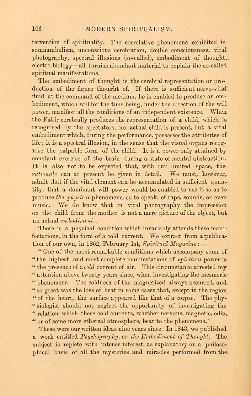 tei*vention of spirituality. The correlative phenomena exhibited in somnambulism, vinconscions cerebration, double consciousness, vital photography, spectral illusions (so-called), embodiment of thought,, electro-biology—all furnish abundant material to explain the so-called spiritual manifestations. The embodiment of thoiight is the cerebral representation or pro- duction of the figure thought of. If there is sufficient nervo-vital fluid at the command of the medium, he is enabled to produce an em- bodiment, which will for the time being, under the direction of the will power, manifest all the conditions of an independent existence. When the Fakir cerebrally produces the representation of a child, which is recognised by the spectators, no actual child is present, but a vital embodiment which, during the performance, possesses the attributes of life ; it is a spectral illusion, in the sense that the visual organs recog- nise the palpable form of the child. It is a power only attained by constant exercise of the brain during a state of mental abstraction. It is also not to be expected that, with our limited space, the rationale can at present be given in detail. We must, however, admit that if the vital element can be accumulated in sufficient quan- tity, that a dominant will power would be enabled to use it so as to. produce the physical phenomena, so to speak, of raps, sounds, or even music. We do know that in vital photography the impression on the child from the mother is not a mere picture of the object, but an actual embodiment. There is a physical condition which invariably attends these mani- festations, in the form of a cold current. We extract from a'publica- tion of our own, in 1862, February 1st, Spiritual Magazine:—  One of the most remarkable conditions which accompany some of  the highest and most complete manifestations of spiritual power is  the presence of a, cold current of air. This circumstance arrested my  attention above twenty years since, when investigating the mesmeric phenomena. The coldness of the magnetized always occurred, and  so great was the loss of heat in some cases that, except in the region of the heart, the surface appeared like that of a corpse. The phy-  siologist should not neglect the opportunity of investigating the  relation which these cold currents, whether nervous, magnetic, odic,. *' or of some more ethereal atmosphere, bear to the phenomena. These were our written ideas nine years since. In 1843, we published a work entitled Psychography, or the Embodiment of Thought. The subject is replete with intense interest, as explanatory on a philoso- phical basis of all the mysteries and miracles performed from the