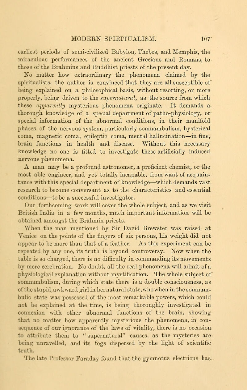 earliest periods of semi-civilized Babylon, Thebes, and Memphis, the miraculous performances of the ancient Grecians and Romans, to those of the Brahmins and Buddhist priests of the present day. No matter how extraordinary the phenomena claimed by the spiritualists, the author is convinced that they are all susceptible of being explained on a philosophical basis, without resorting, or more properly, being driven to the supernatural, as the source from which these apparently mysterious phenomena originate. It demands a thorough knowledge of a special department of patho-physiology, or special information of the abnormal conditions, in their manifold phases of the nervous system, particularly somnambulism, hysterical coma, magnetic coma, epileptic coma, mental hallucination—in fine, brain functions in health and disease. Without this necessary knowledge no one is fitted to investigate these artificially induced nervous phenomena. A man may be a profound astronomer, a proficient chemist, or the most able engineer, and yet totally incapable, from want of acquain- tance with this special department of knowledge—which demands vast research to become conversant as to the characteristics and essential conditions—to be a successful investigator. Our forthcoming work will cover the whole subject, and as we visit British India in a few months, much important information will be obtained amongst the Brahmin priests. When the man mentioned by Sir David Brewster was raised at Venice on the points of the fingers of six persons, his weight did not appear to be more than that of a feather. As this experiment can be repeated by any one, its truth is beyond controversy. Now when the table is so charged, there is no difficulty in commanding its movements by mere cerebration. No doubt, all the real phenomena will admit of a physiological explanation without mystification. The whole subject of somnambulism, during which state there is a double consciousness, as of the stupid, awkward girl in hernatural state, who when in the somnam- bulic state was possessed of the most remarkable powers, which could not be explained at the time, is being thoroughly investigated in connexion with other abnormal functions of the brain, showing that no matter how apparently mysterious the phenomena, in con- sequence of our ignorance of the laws of vitality, there is no occasion to attribute them to  supernatural causes, as the mysteries are being unravelled, and its fogs dispersed by the light of scientific truth. The late Professor Faraday found that the gymnotus electricus has