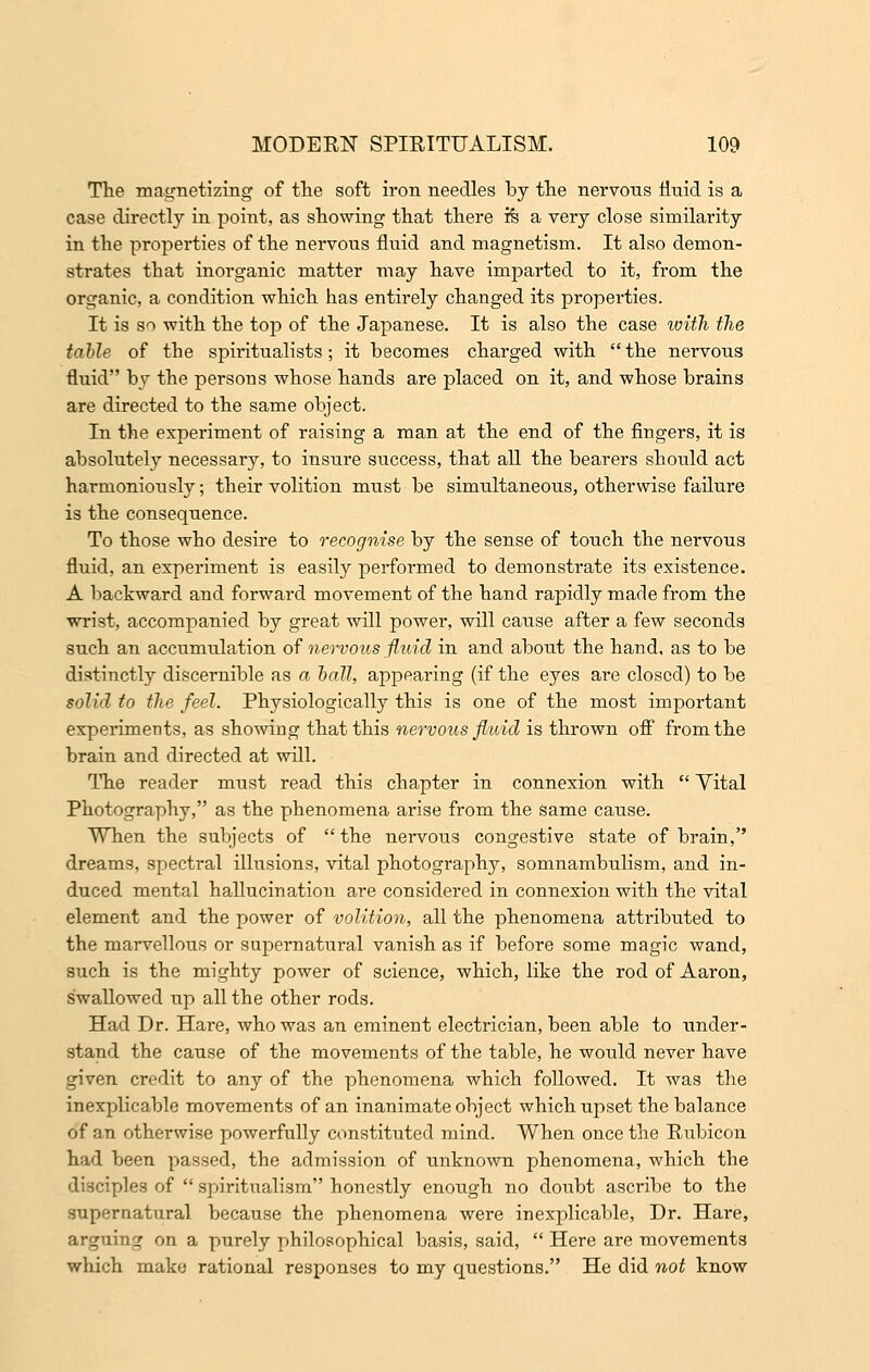 The magnetizing of the soft iron needles by the nervous fluid is a case directly in point, as showing that there ife a very close similarity in the properties of the nervous fluid and magnetism. It also demon- strates that inorganic matter may have imparted to it, from the organic, a condition which has entirely changed its properties. It is so with the top of the Japanese. It is also the case with the table of the spiritualists; it becomes charged with the nervous fluid by the persons whose hands are placed on it, and whose brains are directed to the same object. In the experiment of raising a man at the end of the fingers, it is absolutely necessary, to insure success, that all the bearers should act harmoniously; their volition must be simultaneous, otherwise failure is the consequence. To those who desire to recognise by the sense of touch the nervous fluid, an experiment is easily performed to demonstrate its existence. A backward and forward movement of the hand rapidly made from the wrist, accompanied by great will power, will cause after a few seconds such an accumulation of nervous fluid in and about the hand, as to be distinctly discernible as a ball, appearing (if the eyes are closed) to be solid to the feel. Physiologically this is one of the most important experiments, as showing that this nervous fluid is thrown off from the brain and directed at will. The reader must read this chapter in connexion with  Vital Photography, as the phenomena arise from the same cause. When the subjects of the nervous congestive state of brain, dreams, spectral illusions, vital photography, somnambulism, and in- duced mental hallucination are considered in connexion with the vital element and the power of volition, all the phenomena attributed to the marvellous or supernatural vanish as if before some magic wand, such is the mighty power of science, which, like the rod of Aaron, swallowed up all the other rods. Had Dr. Hare, who was an eminent electrician, been able to under- stand the cause of the movements of the table, he would never have given credit to any of the phenomena which followed. It was the inexplicable movements of an inanimate object which upset the balance of an otherwise powerfully constituted mind. When once the Rubicon had been passed, the admission of unknown phenomena, which the disciples of  spiritualism honestly enough no doubt ascribe to the supernatural because the phenomena were inexplicable, Dr. Hare, arguing on a purely philosophical basis, said,  Here are movements which make rational responses to my questions. He did not know