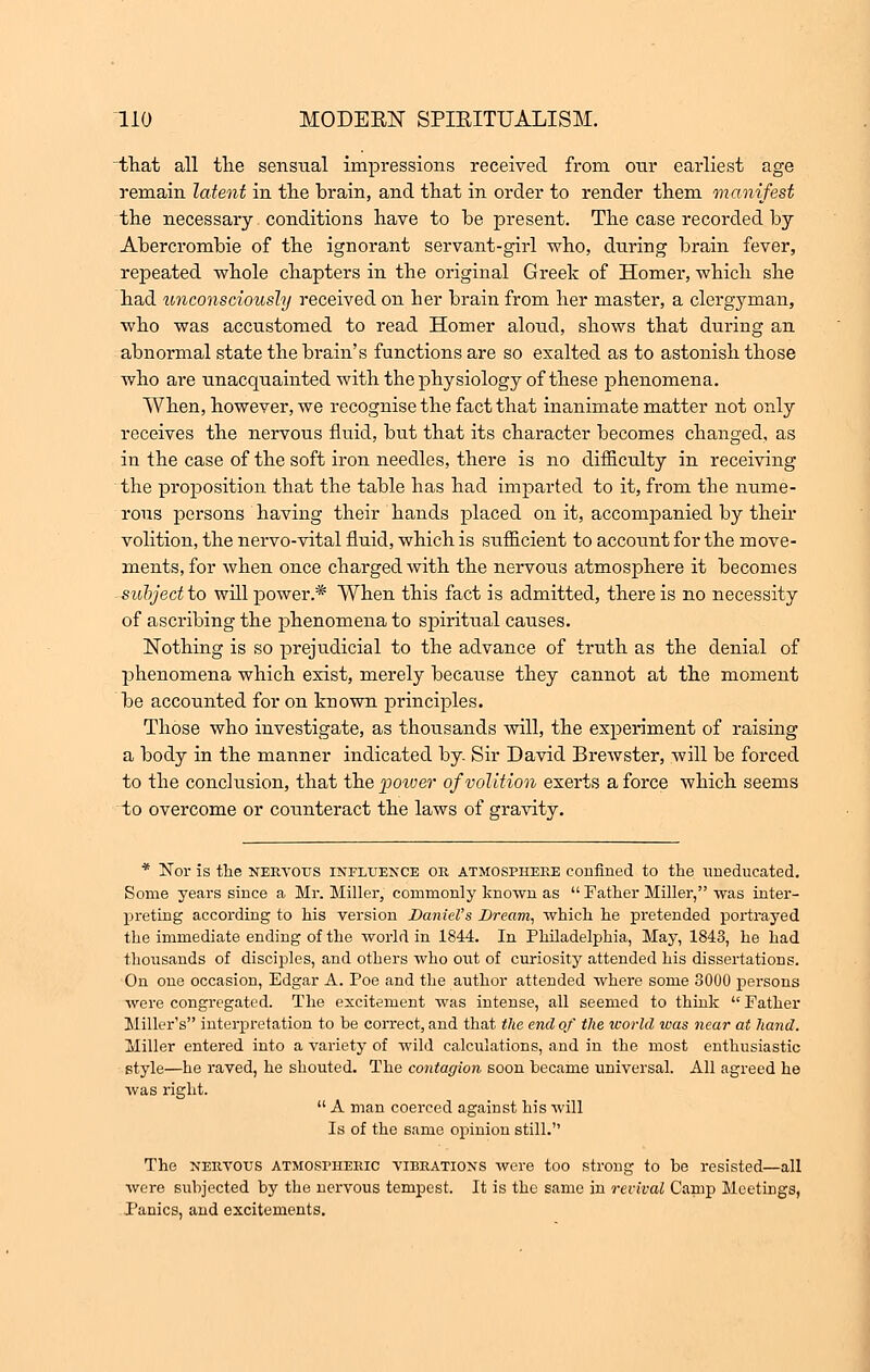 that all the sensual impressions received from our earliest age remain latent in the brain, and that in order to render them manifest the necessary conditions have to be present. The case recorded by Abercrombie of the ignorant servant-girl who, during brain fever, repeated whole chapters in the original Greek of Homer, which she had unconsciously received on her brain from her master, a clergyman, who was accustomed to read Homer aloud, shows that during an abnormal state the brain's functions are so exalted as to astonish those who are unacquainted with the physiology of these phenomena. When, however, we recognise the fact that inanimate matter not only receives the nervous fluid, but that its character becomes changed, as in the case of the soft iron needles, there is no difficulty in receiving the proposition that the table has had imparted to it, from the nume- rous persons having their hands placed on it, accompanied by their volition, the nervo-vital fluid, which is sufficient to account for the move- ments, for when once charged with the nervous atmosphere it becomes subjectto will power.* When this fact is admitted, there is no necessity of ascribing the phenomena to spiritual causes. Nothing is so prejudicial to the advance of truth as the denial of phenomena which exist, merely because they cannot at the moment be accounted for on known principles. Those who investigate, as thousands will, the experiment of raising a body in the manner indicated by Sir David Brewster, will be forced to the conclusion, that the power of volition exerts a force which seems to overcome or counteract the laws of gravity. * Nor is the nervous influence or atmosphere confined to the uneducated. Some years since a Mr. Miller, commonly known as  Father Miller, was inter- preting according to his version Daniel's Bream, which he pretended portrayed the immediate ending of the world in 1844. In Philadelphia, May, 1843, he had thousands of disciples, and others who out of curiosity attended his dissertations. On one occasion, Edgar A. Poe and the author attended where some 3000 persons were congregated. The excitement was intense, all seemed to think  Father Miller's interpretation to be correct, and that the end of the world was near at hand. Miller entered into a variety of wild calculations, and in the most enthusiastic style—he raved, he shouted. The contagion soon became universal. All agreed he was right.  A man coerced against his will Is of the same opinion still. The nervous atmospheric vibrations were too strong to be resisted—all were subjected by the nervous tempest. It is the same in revival Canip Meetings, Panics, and excitements.