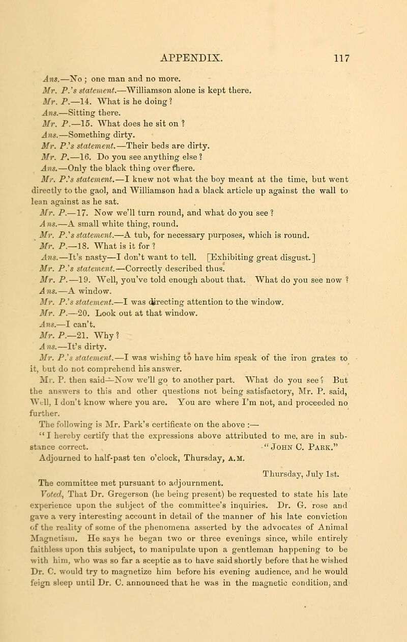 Arts.—No ; one man and no more. Mr. P.'s statement.—Williamson alone is kept there. Mr. P.—14. What is he doing? Ans.—Sitting there. Mr. P.—15. What does he sit on ? Ans.—Something dirty. Mr. P.'s statement.—Their beds are dirty. Mr. P.—16. Do you see anything else ? Ans.—Only the black thing over there. Mr. P.ys statement.—I knew not what the boy meant at the time, but went directly to the gaol, and Williamson had a black article up against the wall to lean against as he sat. Mr. P.—17. Now we'll turn round, and what do you see ? A ns.—A small white thing, round. _ Mr. P.''s statement.—A tub, for necessary purposes, which is round. Mr. P.—18. What is it for ? Ans.—It's nasty—I don't want to tell. [Exhibiting great disgust.] Mr. P.'s statement.—Correctly described thus. Mr. P.—19. Well, you've told enough about that. What do you see now ? Ans.—A window. Mr. P.'s statement.—I was directing attention to the window. Mr. P.—20. Look out at that window. Ans.—I can't. Mr. P.—21. Why? Ans.—It's dirty. Mr. P.'s statement.—I was wishing to have him speak of the iron grates to it, but do not comprehend his answer. Mr. P. then said—Now we'll go to another part. What do you see? But the answers to this and other questions not being satisfactory, Mr. P. said, Well, I don't know where you are. You are where I'm not, and proceeded no further. The following is Mr. Park's certificate on the above :— I hereby certify that the expressions above attributed to me, are in sub- stance correct. - John C. Park. Adjourned to half-past ten o'clock, Thursday, A.M. Thursday, July 1st. The committee met pursuant to adjournment. Voted, That Dr. Gregerson (he being present) be requested to state his late experience upon the subject of the committee's inquiries. Dr. G. rose and gave a very interesting account in detail of the manner of his late conviction of the reality of some of the phenomena asserted by the advocates of Animal Magnetism. He says he began two or three evenings since, while entirely faithless upon this subject, to manipulate upon a gentleman happening to be with him, who was so far a sceptic as to have said shortly before that he wished Dr. C. would try to magnetize him before his evening audience, and he would feign sleep until Dr. C. announced that he was in the magnetic condition, and