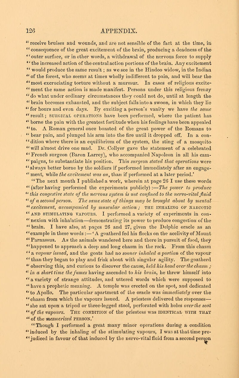  receive bruises and wounds, and are not sensible of tbe fact at the time, in  consequence of the great excitement of the brain, producing a deadness of the- '' outer surface, or in other words, a withdrawal of the nervous force to supply the increased action of the central action portions of the brain. Any excitement  would produce the same result; as we see in the Hindoo widow, in the Indian  of the forest, who seems at times wholly indifferent to pain, and will bear the  most excruciating torture without a murmur. In cases of religious excite-  ment the same action is made manifest. Persons under this religious frenzy do what under ordinary ch'cuinstances they could not do, until at length the brain becomes exhausted, and the subject falls into a swoon, in which they lie for hours and even days. By exciting a person's vanity we have the same  result; surgical operations have been performed, where the patient has  borne the pain with the greatest fortitude when his feelings have been appealed to. A Roman general once boasted of the great power of the Romans to  bear pain, and plunged his arm into the fire until it dropped off. In a con- dition where there is an equilibrium of the system, the sting of a mosquito  will almost drive one mad. Dr. Collyer gave the statement of a celebrated French surgeon (Baron Larrey), who accompanied Napoleon in all his cam-  paigns, to substantiate his position. This surgeon stated that operations were always better borne by the soldiers if performed immediately after an engage-  ment, while the excitement ivas on, than if performed at a later period.' The next month I published a work, wherein at page 26 I use these words  (after having performed the experiments publicly):—The power to produce  this congestive state of the nervous system is not confined to the nervo-vital fluid  of a second person. The same state of things may be brought about by mental  excitement, accompanied by muscidar action ; the inhaling of narcotic and stimulating vapours. I performed a variety of experiments in con-  nexion with inhalation—demonstrating its power to produce congestion of the  brain. I have also, at pages 26 and 27, given the Delphic oracle as an '' example in these woi-ds :— 'A goatherd fed his flocks on the acclivity of Mount  Parnassus. As the animals wandered here and there in pursuit of food, they happened to approach a deep and long chasm in the rock. Prom this chasm  a vapour issued, and the goats had no sooner inhaled apportion of the vapour  than they began to play and frisk about with singular agility. The goatherd  observing this, and curious to discover the cause, held his head over the chasm ;  in a short time the fames having ascended to his brain, he threw himself into avariety of strange attitudes, and uttered words which were supposed to  have a prophetic meaning. A temple was erected on the spot, aud dedicated to Apollo. The particular apartment of the oracle was immediately over the chasm from which the vapours issued. A priestess delivered the responses— she sat upon a tripod or three-legged stool, perforated with holes over the seat  of the vapours. The condition of the priestess was identical with that  of the mesmerized person.' Though I performed a great many minor operations during a condition induced by the inhaling of the stimulating vapours, I was at that time pre- judiced in favour of that induced by the nervo-vital fluid from a second person