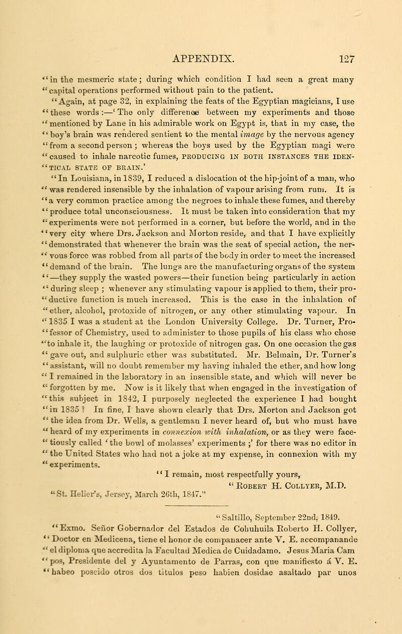 in the mesmeric state; during which condition I had seen a great many capital operations performed without pain to the patient. Again, at page 32, in explaining the feats of the Egyptian magicians, I use these words:—'The only difference between my experiments and those  mentioned by Lane in his admirable work on Egypt is, that in my case, the boy's brain was rendered sentient to the mental image by the nervous agency  from a second person; whereas the boys used by the Egyptian magi were  caused to inhale narcotic fumes, producing in both instances the iden- tical STATE OF BRAIN.' In Louisiana, in 1839, I reduced a dislocation ot the hip-joint of a man, who  was rendered insensible by the inhalation of vapour arising from rum. It is a very common practice among the negroes to inhale these fumes, and thereby  produce total unconsciousness. It must be taken into consideration that my experiments were not performed in a corner, but before the world, and in the very city where Drs. Jackson and Morton reside, and that I have explicitly demonstrated that whenever the brain was the seat of special action, the ner-  vous force was robbed from all parts of the body in order to meet the increased demand of the brain. The lungs are the manufacturing organs of the system —they supply the wasted powers—their function being particularly in action  during sleep ; whenever any stimulating vapour is applied to them, their pro- ductive function is much increased. This is the case in the inhalation of ether, alcohol, protoxide of nitrogen, or any other stimulating vapour. In  1835 I was a student at the London University College. Dr. Turner, Pro- cessor of Chemistry, used to administer to those pupils of his class who chose to inhale it, the laughing or protoxide of nitrogen gas. On one occasion the gas  gave out, and sulphuric ether was substituted. Mr. Belmain, Dr. Turner's assistant, will no doubt remember my having inhaled the ether, and how long  I remained in the laboratory in an insensible state, and which will never be  forgotten by me. Now is it likely that when engaged in the investigation of this subject in 1842, I purposely neglected the experience I had bought in 1835 ? In fine, I have shown clearly that Drs. Morton and Jackson got  the idea from Dr. Wells, a gentleman I never heard of, but who must have heard of my experiments in connexion with inhalation, or as they were face-  tiously called 'the bowl of molasses' experiments ;' for there was no editor in  the L'nited States who had not a joke at my expense, in connexion with my  experiments.  I remain, most respectfully yours,  Robert H. Collyer, M.D.  St. Reliefs, Jersoy, March 26th, 1847. Saltillo, September 22nd, 1849. Exmo. Seilor Gobernador del Estados de Cohuhuila Roberto H. Collyer, 11 Doctor en Medicena, tiene el honor de companacer ante V. E. accompanande  el diploma que accredita la Facultad Medica de Cuidadamo. Jesus Maria Cam pos, Presidente del y Ayuntamento de Parras, con que manifiesto & V. E.  habeo poscido otros dos titulos peso habien dosidae asaltado par unos