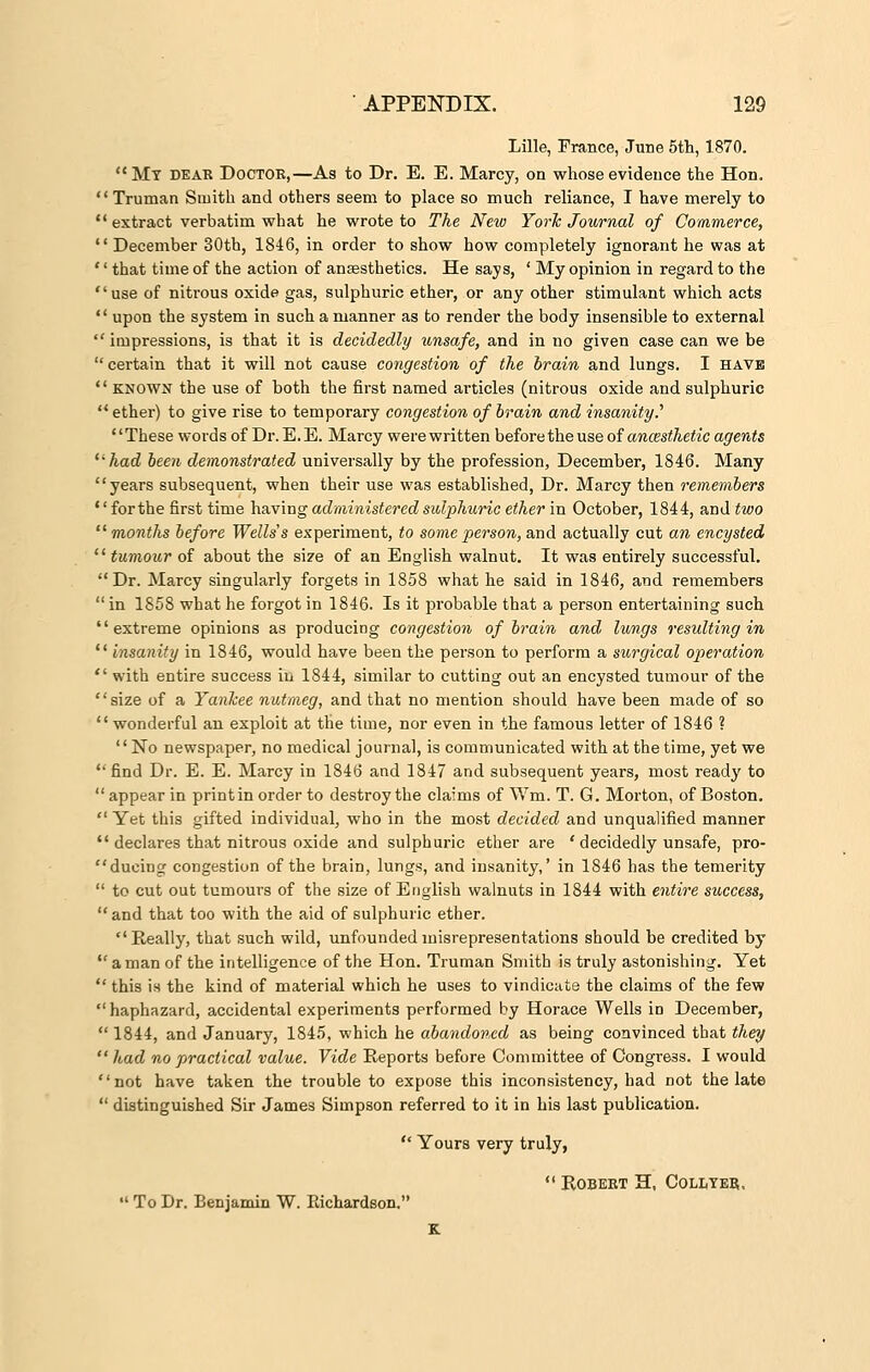 Lille, France, June 5th, 1870. My dear Doctoe,—As to Dr. E. E. Marcy, on whose evidence the Hon. Truman Smith and others seem to place so much reliance, I have merely to extract verbatim what he wrote to The New York Journal of Commerce,  December 30th, 1846, in order to show how completely ignorant he was at '' that time of the action of anaesthetics. He says, ' My opinion in regard to the use of nitrous oxide gas, sulphuric ether, or any other stimulant which acts  upon the system in such a manner as to render the body insensible to external  impressions, is that it is decidedly unsafe, and in no given case can we be certain that it will not cause congestion of the brain and lungs. I have  known the use of both the first named articles (nitrous oxide and sulphuric  ether) to give rise to temporary congestion of brain and insanity.'' These words of Dr. E. E. Marcy were written before the use of ancesthetic agents had been demonstrated universally by the profession, December, 1846. Many '' years subsequent, when their use was established, Dr. Marcy then remembers '' for the first time having administered sulphuric ether in October, 1844, and two months before Wells s experiment, to some person, and. actually cut an encysted  tumour of about the size of an English walnut. It was entirely successful. Dr. Marcy singularly forgets in 1858 what he said in 1846, and remembers  in 1858 what he forgot in 1846. Is it probable that a person entertaining such extreme opinions as producing congestion of brain and lungs resulting in  insanity in 1846, would have been the person to perform a surgical operation  with entire success iu 1844, similar to cutting out an encysted tumour of the size of a Yankee nutmeg, and that no mention should have been made of so wonderful an exploit at the time, nor even in the famous letter of 1846 ? No newspaper, no medical journal, is communicated with at the time, yet we  find Dr. E. E. Marcy in 1846 and 1847 and subsequent years, most ready to appear in printin order to destroythe claims of Wm. T. G. Morton, of Boston.  Yet this gifted individual, who in the most decided and unqualified manner  declares that nitrous oxide and sulphuric ether are ' decidedly unsafe, pro- ducing congestion of the brain, lungs, and insanity,' in 1846 has the temerity  to cut out tumours of the size of English walnuts in 1844 with entire success, and that too with the aid of sulphuric ether. Really, that such wild, unfounded misrepresentations should be credited by  a man of the intelligence of the Hon. Truman Smith is truly astonishing. Yet  this is the kind of material which he uses to vindicate the claims of the few  haphazard, accidental experiments performed by Horace Wells in December, 1844, and January, 1845, which he abandoned as being convinced that they  had no practical value. Vide Reports before Committee of Congress. I would Dot have taken the trouble to expose this inconsistency, had not the late  distinguished Sir James Simpson referred to it in his last publication.  Yours very truly,  Robert H, Collter,  To Dr. Benjamin W. Eichardson.