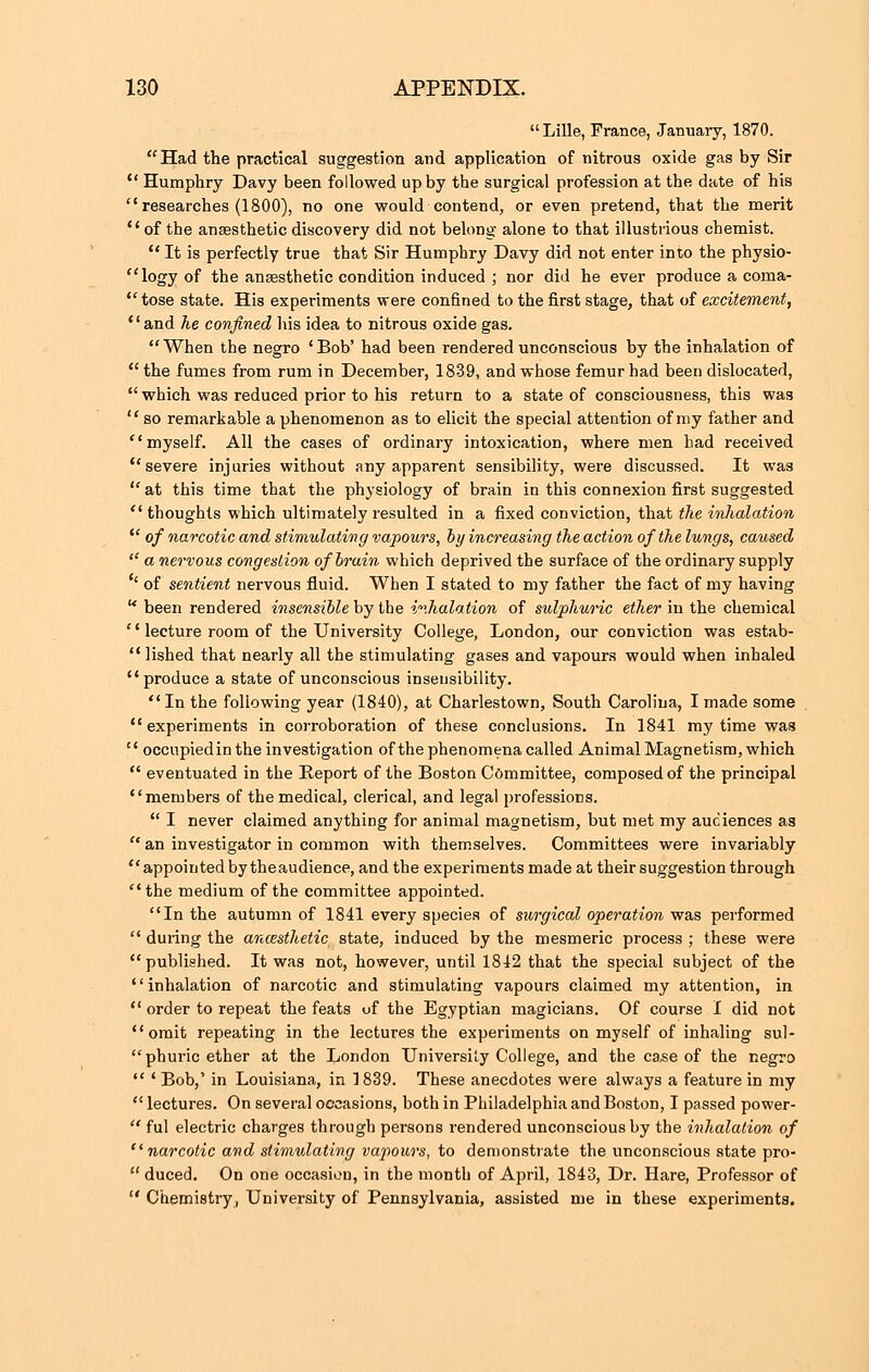 Lille, France, January, 1870. Had the practical suggestion and application of nitrous oxide gas by Sir  Humphry Davy been followed up by the surgical profession at the date of his researches (1800), no one would contend, or even pretend, that the merit  of the anaesthetic discovery did not belong alone to that illustrious chemist.  It is perfectly true that Sir Humphry Davy did not enter into the physio-  logy of the anaesthetic condition induced ; nor did he ever produce a coma-  tose state. His experiments were confined to the first stage, that of excitement, and he confined his idea to nitrous oxide gas.  When the negro ' Bob' had been rendered unconscious by the inhalation of the fumes from rum in December, 1839, and whose femur had been dislocated,  which was reduced prior to his return to a state of consciousness, this was  so remarkable a phenomenon as to elicit the special attention of my father and myself. All the cases of ordinary intoxication, where men had received severe injuries without any apparent sensibility, were discussed. It was at this time that the physiology of brain in this connexion first suggested thoughts which ultimately resulted in a fixed conviction, that the inhalation  of narcotic and stimulating vapours, by increasing the action of the lungs, caused  a nervous congestion of brain which deprived the surface of the ordinary supply ' of sentient nervous fluid. When I stated to my father the fact of my having  been rendered insensible by the inhalation, of sulphuric ether in the chemical  lecture room of the University College, London, our conviction was estab-  lished that nearly all the stimulating gases and vapours would when inhaled produce a state of unconscious insensibility.  In the following year (1840), at Charlestown, South Carolina, I made some experiments in corroboration of these conclusions. In 1841 my time was  occupiedin the investigation of the phenomena called Animal Magnetism, which  eventuated in the Report of the Boston Committee, composed of the principal members of the medical, clerical, and legal professions.  I never claimed anything for animal magnetism, but met my audiences as  an investigator in common with themselves. Committees were invariably appointed bytheaudience, and the experiments made at their suggestion through the medium of the committee appointed. In the autumn of 1841 every species of surgical operation was performed  during the anaesthetic state, induced by the mesmeric process ; these were published. It was not, however, until 1842 that the special subject of the inhalation of narcotic and stimulating vapours claimed my attention, in  order to repeat the feats of the Egyptian magicians. Of course I did not omit repeating in the lectures the experiments on myself of inhaling sul- phuric ether at the London University College, and the case of the negro  ' Bob,' in Louisiana, in 1839. These anecdotes were always a feature in my  lectures. On several occasions, both in Philadelphia and Boston, I passed power-  ful electric charges through persons rendered unconscious by the inhalation of narcotic and stimulating vapours, to demonstrate the unconscious state pro-  duced. On one occasion, in the month of April, 1843, Dr. Hare, Professor of  Chemistry, University of Pennsylvania, assisted me in these experiments.