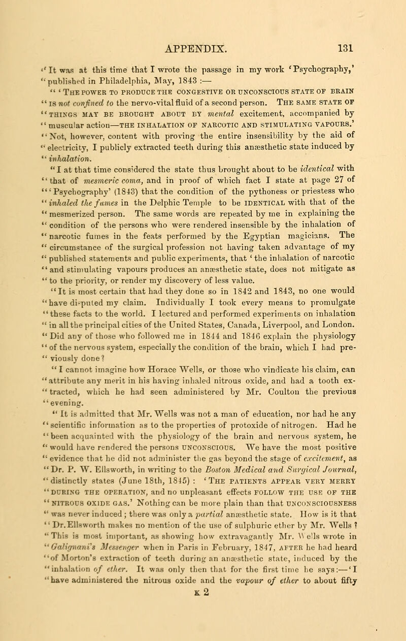 «' It was at this time that I wrote the passage in my work 'Psychography,' '• published in Philadelphia, May, 1843 :—  ' The POWER TO produce the congestive or unconscious state of brain  is not confined to the nervo-vital fluid of a second person. The same state op things mat be brought about by mental excitement, accompanied by  muscular action—the inhalation op narcotic and stimulating vapours.'  Xot, however, content with proving the entire insensibility by the aid of  electricity, I publicly extracted teeth during this anaesthetic state induced by  inhalation. I at that time considered the state thus brought about to be identical with that of mesmeric coma, and in proof of which fact I state at page 27 of 'Psychography' (1843) that the condition of the pythoness or priestess who inhaled the fumes in the Delphic Temple to be identical with that of the  mesmerized person. The same words are repeated by me in explaining the  condition of the persons who were rendered insensible by the inhalation of  narcotic fumes in the feats performed by the Egyptian magicians. The  circumstance of the surgical profession not having taken advantage of my  published statements and public experiments, that ' the inhalation of narcotic  and stimulating vapours produces an anaesthetic state, does not mitigate as  to the priority, or render my discovery of less value. It is most certain that had they done so in 1842 and 1843, no one would  have di-puled my claim. Individually I took every means to promulgate these facts to the world. I lectured and performed experiments on inhalation  in all the principal cities of the United States, Canada, Liverpool, and London.  Did any of those who followed me in 1844 and 1846 explain the physiology  of the nervous system, especially the condition of the brain, which I had pre-  viously doDe?  I cannot imagine bow Horace Wells, or those who vindicate his claim, can attribute any merit in his having inhaled nitrous oxide, and had a tooth ex-  tracted, which he had seen administered by Mr. Coulton the previous  evening.  It is admitted that Mr. Wells was not a man of education, nor had he any scientific information as to the properties of protoxide of nitrogen. Had he  been acquainted with the physiology of the brain and nervous system, he  would have rendered the persons unconscious. We have the most positive  evidence that he did not administer the gas beyond the stage of excitement, as Dr. P. W. Ellsworth, in writing to the Boston Medical and Sunjical Journal, distinctly states (June 18th, 1845) : 'The patients appear vert merrt during the operation, and no unpleasant effects FOLLOW THE USE OF THE  nitrous oxide gas.' Nothing can be more plain than that unconsciousness  was never induced ; there was only a partial anaesthetic state. How is it that 1' Dr.Ellsworth makes no mention of the use of sulphuric ether by Mr. Wells ? This is most important, as showing how extravagantly Mr. \N ells wrote in ' 1'ili'jnanis Messenger when in Paris in February, 1847, AFTER he had heard of Morton's extraction of teeth during an anaesthetic state, induced by the inhalation of ether. It was only then that for the first time he says:—'I have administered the nitrous oxide and the vapour of ether to about fifty k2