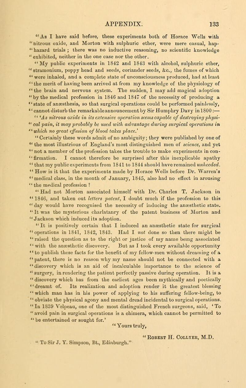 As I have said before, these experiments both of Horace Wells with nitrous oxide, and Morton with sulphuric ether, were mere casual, hap- hazard trials; there was no inductive reasoning, no scientific knowledge  exhibited, neither in the one case nor the other. My public experiments in 1842 and 1843 with alcohol, sulphuric ether, stramonium, poppy head and seeds, coriander seeds, &c, the fumes of which  were inhaled, and a complete state of unconsciousness produced, had at least the merit of having been arrived at from my knowledge of the physiology of the brain and nervous system. The sudden, I may add magical adoption by the medical profession in 1846 and 1847 of the necessity of producing a state of anaesthesia, so that surgical operations could be performed painlessly, * 'cannot disturb the remarkable announcement by Sir Humphry Davy in 1800:—  'As nitrous oxide in its extensive operation seems capable of destroying physi-  cal pain, it may probably be used with advantage during surgical operations in  which no great effusion of blood takes place.'  Certainly these words admit of no ambiguity; they were published by one of  the most illustrious of England's most distinguished men of science, and yet  not a member of the profession takes the trouble to make experiments in con- firmation. I cannot therefore be surprised after this inexplicable apathy  that my public experiments from 1841 to 1844 should have remained unheeded.  How is it that the experiments made by Horace Wells before Dr. Warren's medical class, in the month of January, 1845, also had no effect in arousing  the medical profession ? Had not Morton associated himself with Dr. Charles T. Jackson in  1846, and taken out letters patent, I doubt much if the profession to this  day would have recognised the necessity of inducing the anaesthetic state.  It was the mysterious charlatanry of the patent business of Morton and Jackson which induced its adoption.  It is positively certain that I induced an anaesthetic state for surgical operations in 1841, 1842, 1843. Had I not done so then there might be raised the question as to the right or justice of my name being associated '' with the anaesthetic discovery. But as I took every available opportunity  to publish these facts for the benefit of my fellow-men without dreaming of a  patent, there is no reason why my name should not be connected with a discovery which is an aid of incalculable importance to the science of  surgery, in rendering the patient perfectly passive during operation. It is a  discovery which has from the earliest ages been mythically and poetically dreamt of. Its realization and adoption render it the greatest blessing which man has in his power of applying to his suffering fellow-being, to  obviate the physical agony and mental dread incidental to surgical operations. In 1839 Velpeau, one of the most distinguished French surgeons, said, 'To  avoid pain in surgical operations is a chimera, which cannot be permitted to  be entertained or sought for.'  Yours truly, KOBERT H. COLLYER, M.D.  To Sir J. Y. Simpson, Bt., Edinburgh.