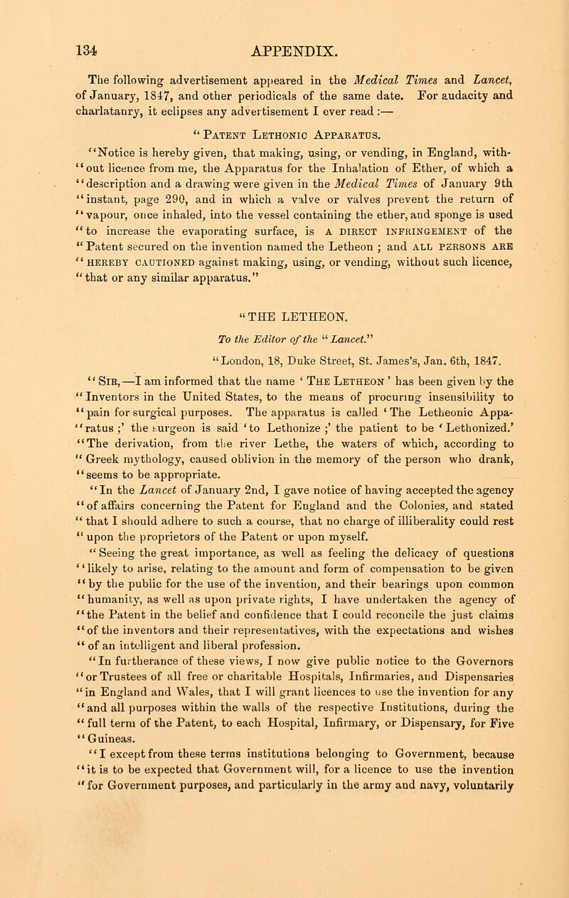 The following advertisement appeared in the Medical Times and Lancet, of January', 1847, and other periodicals of the same date. For audacity and charlatanry, it eclipses any advertisement I ever read :—  Patent Lethonic Appaeatds. Notice is hereby given, that making, using, or vending, in England, with- out licence from me, the Apparatus for the Inhalation of Ether, of which a description and a drawing were given in the Medical Times of January 9th instant, page 290, and in which a valve or valves prevent the return of vapour, once inhaled, into the vessel containing the ether,and sponge is used  to increase the evaporating surface, is A direct infringement of the  Patent secured on the invention named the Letheon ; and ALL persons ARE hereby cautioned against making, using, or vending, without such licence,  that or any similar apparatus. THE LETHEON. To the Editor of the Lancet London, 18, Duke Street, St. James's, Jan. 6th, 1847.  Sir,—I am informed that the name ' The Letheon ' has been given by the  Inventors in the United States, to the means of procuring insensibility to  pain for surgical purposes. The apparatus is called 'The Letheonic Appa- ratus ;' the surgeon is said 'to Lethouize ;' the patient to be ' Lethonized.' The derivation, from the river Lethe, the waters of which, according to  Greek mythology, caused oblivion in the memory of the person who drank, seems to be appropriate. In the Lancet of January 2nd, I gave notice of having accepted the agency of affairs concerning the Patent for England and the Colonies, and stated  that I should adhere to such a course, that no charge of illiberality could rest  upon the proprietors of the Patent or upon myself. Seeing the great importance, as well as feeling the delicacy of questions ' 'likely to arise, relating to the amount and form of compensation to be given by the public for the use of the invention, and their bearings upon common humanity, as well as upon private lights, I have undertaken the agency of the Patent in the belief and confidence that I could reconcile the just claims of the inventors and their representatives, with the expectations and wishes  of an intelligent and liberal profession. In furtherance of these views, I now give public notice to the Governors or Trustees of all free or charitable Hospitals, Infirmaries, and Dispensaries in England and Wales, that I will grant licences to use the invention for any  and all purposes within the walls of the respective Institutions, during the  full term of the Patent, to each Hospital, Infirmary, or Dispensary, for Five  Guineas. I except from these terms institutions belonging to Government, because it is to be expected that Government will, for a licence to use the invention  for Government purposes, and particularly in the army and navy, voluntarily