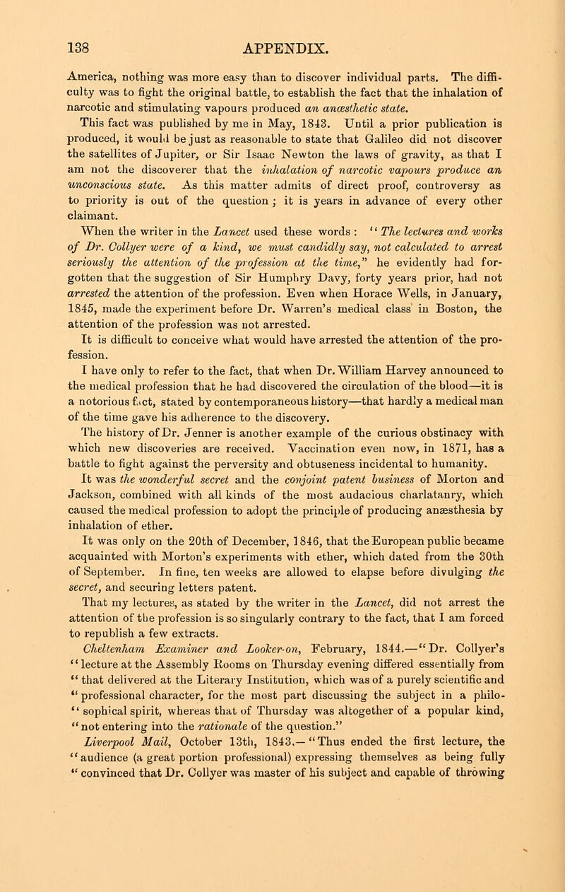 America, nothing was more easy than to discover individual pai'ts. The diffi- culty was to fight the original battle, to establish the fact that the inhalation of narcotic and stimulating vapours produced an anwsthetic state. This fact was published by me in May, 1843. Until a prior publication is produced, it would be just as reasonable to state that Galileo did not discover the satellites of Jupiter, or Sir Isaac Newton the laws of gravity, as that I am not the discoverer that the inhalation of narcotic vapours produce an unconscious state. As this matter admits of direct proof, controversy as to priority is out of the question ; it is years in advance of every other claimant. When the writer in the Lancet used these words :  The lectures and works of Dr. Collyer were of a kind, we must candidly say, not calculated to arrest seriously the attention of the profession at the time, he evidently had for- gotten that the suggestion of Sir Humphry Davy, forty years prior, had not arrested the attention of the profession. Even when Horace Wells, in January, 1845, made the experiment before Dr. Warren's medical class in Boston, the attention of the profession was not arrested. It is difficult to conceive what would have arrested the attention of the pro- fession. I have only to refer to the fact, that when Dr. William Harvey announced to the medical profession that he had discovered the circulation of the blood—it is a notorious fact, stated by contemporaneous history—that hardly a medical man of the time gave his adherence to the discovery. The history of Dr. Jenner is another example of the curious obstinacy with which new discoveries are received. Vaccination even now, in 1871, has a battle to fight against the perversity and obtuseness incidental to humanity. It was the wonderful secret and the conjoint patent business of Morton and Jackson, combined with all kinds of the most audacious charlatanry, which caused the medical profession to adopt the principle of producing anaesthesia by inhalation of ether. It was only on the 20th of December, 1846, that the European public became acquainted with Morton's experiments with ether, which dated from the 30th of September. In fine, ten weeks are allowed to elapse before divulging the secret, and securing letters patent. That my lectures, as stated by the writer in the Lancet, did not arrest the attention of the profession is so singularly contrary to the fact, that I am forced to republish a few extracts. Cheltenham Examiner and Looker-on, February, 1844.—Dr. Collyer's lecture at the Assembly Kooms on Thursday evening differed essentially from  that delivered at the Literary Institution, which was of a purely scientific and  professional character, for the most part discussing the subject in a philo-  sophical spirit, whereas that of Thursday was altogether of a popular kind,  not entering into the rationale of the question. Liverpool Mail, October 13th, 1843,—Thus ended the first lecture, the audience (a great portion professional) expressing themselves as being fully  convinced that Dr. Collyer was master of his subject and capable of throwing