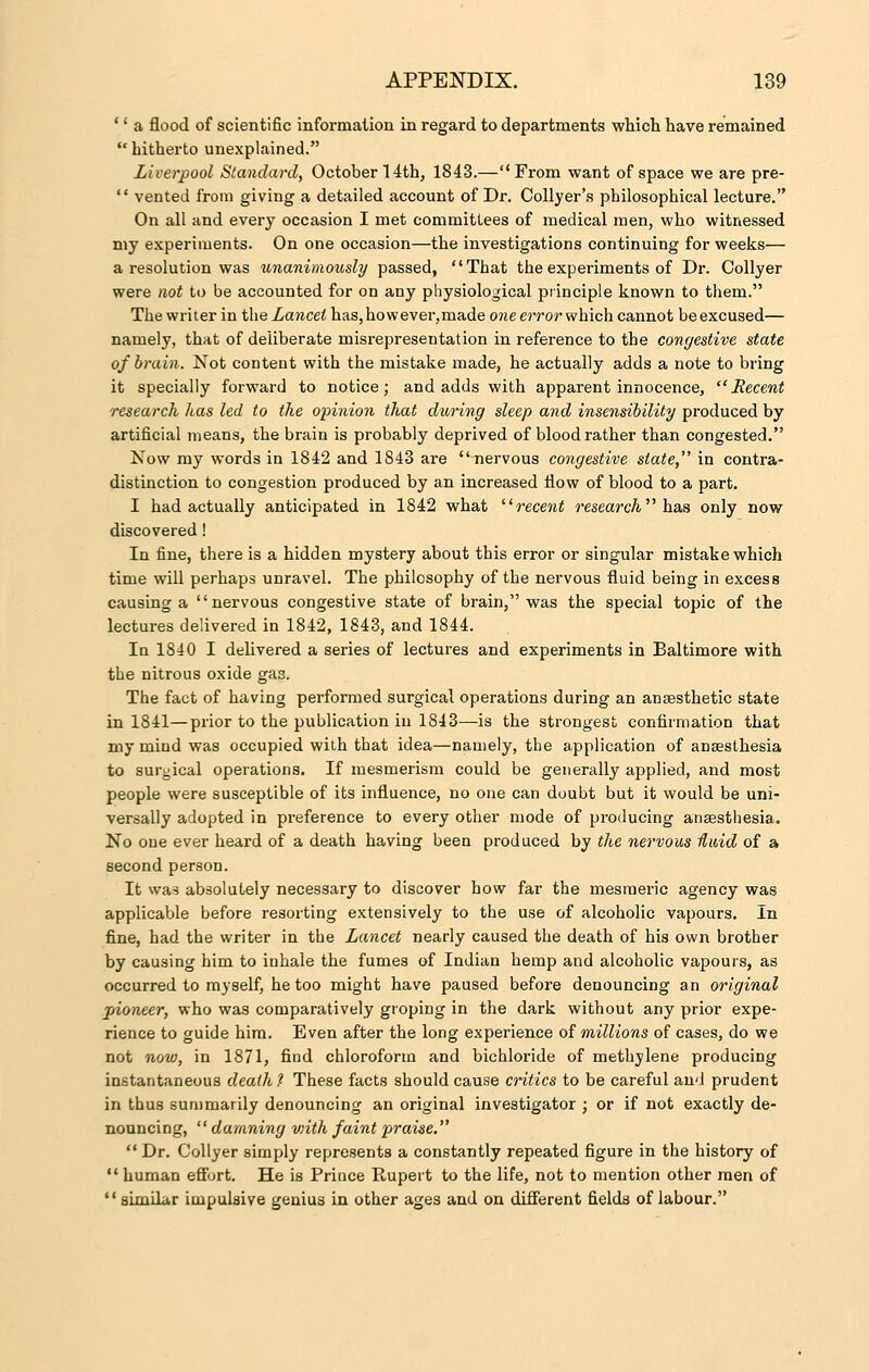 '' a flood of scientific information in regard to departments which have remained hitherto unexplained. Liverpool Standard, October 14th, 1843.—From want of space we are pre-  vented from giving a detailed account of Dr. Collyer's philosophical lecture. On all and every occasion I met committees of medical men, who witnessed my experiments. On one occasion—the investigations continuing for weeks— a resolution was unanimously passed, That the experiments of Dr. Collyer were not to be accounted for on any physiological principle known to them. The writer in the Lancet has,however,made one error which cannot beexcused— namely, that of deliberate misrepresentation in reference to the congestive state of brain. Not content with the mistake made, he actually adds a note to bring it specially forward to notice; and adds with apparent innocence,  Recent research has led to the opinion that during sleep and insensibility produced by artificial means, the brain is probably deprived of blood rather than congested. Now my words in 1842 and 1843 are nervous congestive state, in contra- distinction to congestion produced by an increased flow of blood to a part. I had actually anticipated in 1842 what recent research has only now discovered! In fine, there is a hidden mystery about this error or singular mistake which time will perhaps unravel. The philosophy of the nervous fluid being in excess causing a nervous congestive state of brain, was the special topic of the lectures delivered in 1842, 1843, and 1844. In 1840 I delivered a series of lectures and experiments in Baltimore with the nitrous oxide gas. The fact of having performed surgical operations during an anaesthetic state in 1841—prior to the publication in 1843—is the strongest confirmation that my mind was occupied with that idea—namely, the application of anaesthesia to surgical operations. If mesmerism could be generally applied, and most people were susceptible of its influence, no one can doubt but it would be uni- versally adopted in preference to every other mode of producing anaesthesia. No one ever heard of a death having been produced by the nervous fluid of a second person. It was absolutely necessary to discover how far the mesmeric agency was applicable before resorting extensively to the use of alcoholic vapours. In fine, had the writer in the Lancet nearly caused the death of his own brother by causing him to inhale the fumes of Indian hemp and alcoholic vapours, as occurred to myself, he too might have paused before denouncing an original pioneer, who was comparatively groping in the dark without any prior expe- rience to guide him. Even after the long experience of millions of cases, do we not now, in 1871, find chloroform and bichloride of methylene producing instantaneous death? These facts should cause critics to be careful and prudent in thus summarily denouncing an original investigator ; or if not exactly de- nouncing, damning viith faint praise. Dr. Collyer simply represents a constantly repeated figure in the history of  human effort. He is Prince Rupert to the life, not to mention other men of  similar impulsive genius in other ages and on different fields of labour.