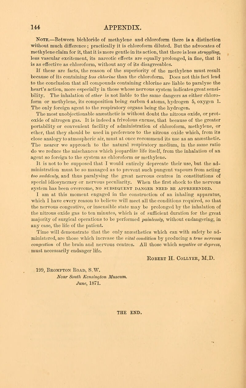 Note.—Between bichloride of methylene and chloroform there is a distinction without much difference; practically it is chloroform diluted. But the advocates of methylene claim for it, that it is more gentle in its action, that there is less struggling, less vascular excitement, its narcotic effects are equally prolonged, in fine, that it is as effective as chloroform, without any of its disagreeables. If these are facts, the reason of the superiority of the methylene must result because of its containing less chlorine than the chloroform. Does not this fact lead to the conclusion that all compounds containing chlorine are liable to paralyse the heart's action, more especially in those whose nervous system indicates great sensi- bility. The inhalation of ether is not liable to the same dangers as either chloro- form or methylene, its composition being carbon 4 atoms, hydrogen 5, oxygen 1. The only foreign agent to the respiratory organs being the hydrogen. The most unobjectionable anaesthetic is without doubt the nitrous oxide, or prot- oxide of nitrogen gas. It is indeed a frivolous excuse, that because of the greater portability or convenient facility of administration of chloroform, methylene, or ether, that they should be used in preference to the nitrous oxide which, from its close analogy to atmospheric air, must at once recommend its use as an anaesthetic. The nearer we approach to the natural respiratory medium, in the same ratio do we reduce the mischances which jeopardize life itself, from the inhalation of an agent so foreign to the system as chloroform or methylene. It is not to be supposed that I would entirely deprecate their use, but the ad- ministration must be so managed as to prevent such pungent vapours from acting too suddenly, and thus paralysing the great nervous centres in constitutions of special idiosyncrasy or nervous peculiarity. When the first shock to the nervous system has been overcome, no subsequent danger need be apprehended. I am at this moment engaged in the construction of an inhaling apparatus, which I Lave every reason to believe will meet all the conditions required, so that the nervous congestive, or insensible state may be prolonged by the inhalation of the nitrous oxide gas to ten minutes, which is of sufficient duration for the great majority of surgical operations to be performed painlessly, without endangering, in any case, the life of the patient. Time will demonstrate that the only anaesthetics which can with safety be ad- ministered, are those which increase the vital condition by producing a true nervous congestion of the brain and nervous centres. All those which negative or depress, must necessarily endanger life. Robert H. Collter, M.D. 199, Brompton Boad, S.W. Near South Kensington Museum. June, 1871. THE END.