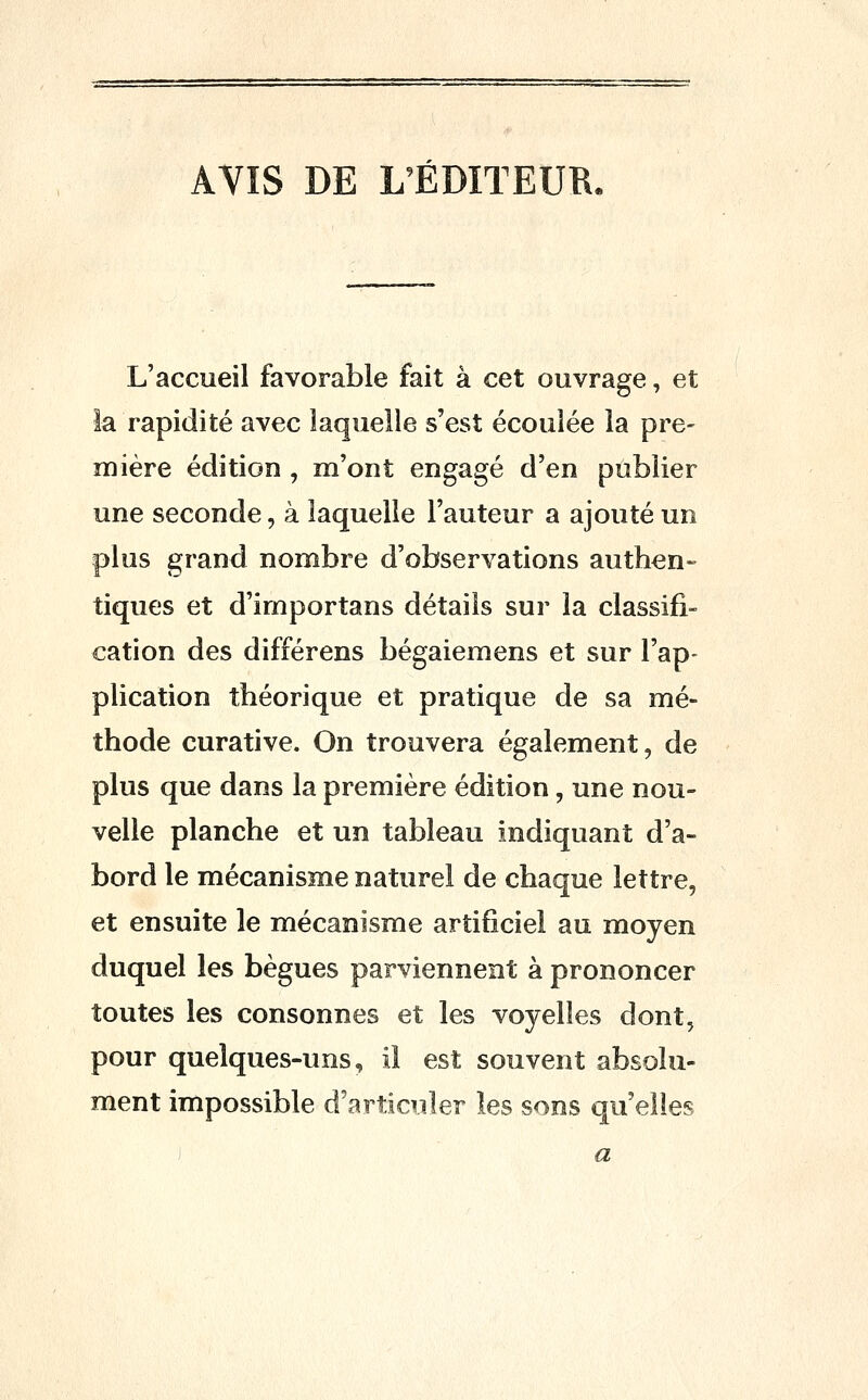 AVIS DE L'ÉDITEUR. L'accueil favorable fait à cet ouvrage, et la rapidité avec laquelle s'est écoulée la pre- mière édition , m'ont engagé d'en publier une seconde, à laquelle l'auteur a ajouté un plus grand nombre d'observations authen« tiques et d'importans détails sur la classifi- cation des différens bégaiemens et sur l'ap- plication théorique et pratique de sa mé- thode curative. On trouvera également, de plus que dans la première édition, une nou- velle planche et un tableau indiquant d'a- bord le mécanisme naturel de chaque lettre, et ensuite le mécanisme artificiel au moyen duquel les bègues parviennent à prononcer toutes les consonnes et les voyelles dont, pour quelques-uns, il est souvent absolu- ment impossible d'articuler les sons qu'elles a