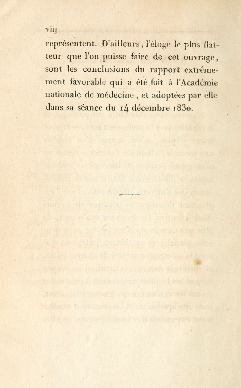 représentent. D'ailleurs , i'éioge le plus flat- teur que l'on puisse faire de cet ouvrage, sont les conclusions du rapport extrême- ment favorable qui a été fait à l'Académie nationale de médecine , et adoptées par elle dans sa séance du i4 décembre iSSo,