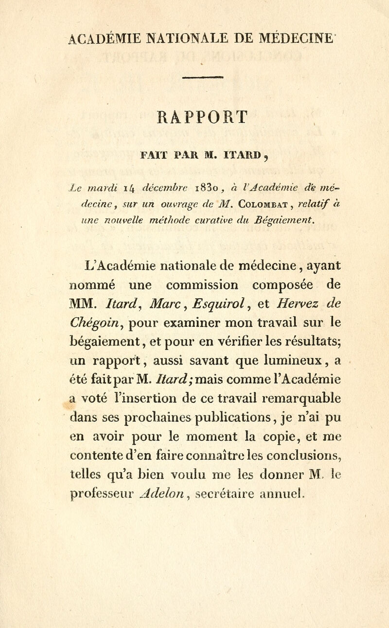 ACADÉMIE NATIONALE DE MÉDECINE RAPPORT FAIT PAR M. lïAIlD, Le mardi i4 décembre i83oj à l'Académie dé mé- decine , sur un ouvrage de M. Colombat , relatif à une nouvelle méthode curative du Bégaiement. L'Académie nationale de médecine, ayant nommé une commission composée de MM. Itard^ Marc, Esquirol, et Heruez de Chégoin^ pour examiner mon travail sur le bégaiement, et pour en vérifier les résultats; un rapport, aussi savant que lumineux, a été fait par M. Ilard;m3às comme l'Académie a voté l'insertion de ce travail remarquable dans ses prochaines publications, je n'ai pu en avoir pour le moment la copie, et me contente d'en faire connaître les conclusions, telles qu'a bien voulu me les donner M le professeur Adelon^ secrétaire annuel.