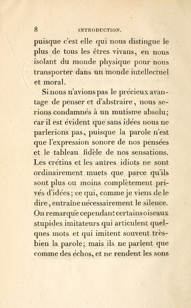 puisque c'est elle qui nous distingue le plus de tous les êtres vivans, en nous isolant du monde physique pour nous transporter dans un monde intellectuel et moral. Si nous n'avions pas le précieux avan- tage de penser et d'abstraire, nous se- rions condamnés à un mutisme absolu; car il est évident que sans idées nous ne parlerions pas, puisque la parole n'est que l'expression sonore de nos pensées et le tableau fidèle de nos sensations. Les crétins et les autres idiots ne sont ordinairement muets que parce qu'ils sont plus ou moins complètement pri- vés d'idées; ce qui, comme je viens de le dire, entraîne nécessairement le silence. On remarque cependant certains oiseaux stupides imitateurs qui articulent quel- ques mots et qui imitent souvent très- bien la parole ; mais ils ne parlent que comme des échos, et ne rendent les sons