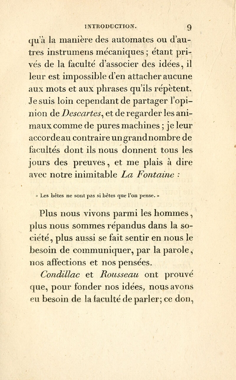 qu'à la manière des automates ou d'au- tres instrumens mécaniques ; étant pri- vés de la faculté d'associer des idées, il leur est impossible d'en attacher aucune aux mots et aux phrases qu'ils répètent. Je suis loin cependant de partager l'opi- nion de Descartes^ et de regarder les ani- maux comme de pures machines ; je leur accorde au contraire un grand nombre de facultés dont ils nous donnent tous les jours des preuves, et me plais à dire avec notre inimitable La Fontaine : « Les bêtes ne sont pas si bêtes que l'on pense. » Plus nous vivons parmi les hommes, plus nous sommes répandus dans la so- ciété ^ plus aussi se fait sentir en nous le besoin de communiquer, par la parole, nos affections et nos pensées. Condillac et Rousseau ont prouvé que, pour fonder nos idées^, nous avons eu besoin de la faculté de parler; ce don,