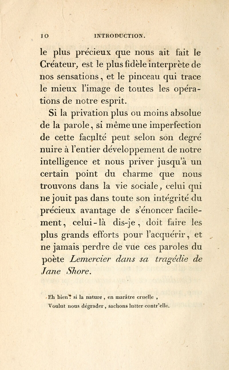 le plus précieux que nous ait fait le Créateur, est le plus fidèle interprète de nos sensations, et le pinceau qui trace le mieux l'image de toutes les opéra- tions de notre esprit. Si la privation plus ou moins absolue de la parole, si même une imperfection de cette faculté peut selon son degré nuire à l'entier développement de notre intelligence et nous priver jusqu'à un certain point du charme que nous trouvons dans la vie sociale ;, celui qui ne jouit pas dans toute son intégrité du précieux avantage de s'énoncer facile- ment, celui-là dis-je, doit faire les plus grands efforts pour l'acquérir, et ne jamais perdre de vue ces paroles du poète Leniercier dans sa tragédie de Jane Shore. - Eh bienT si la nature , en marâtre cruelle , Voulut nous dégrader, sachons lutter contr'elle.