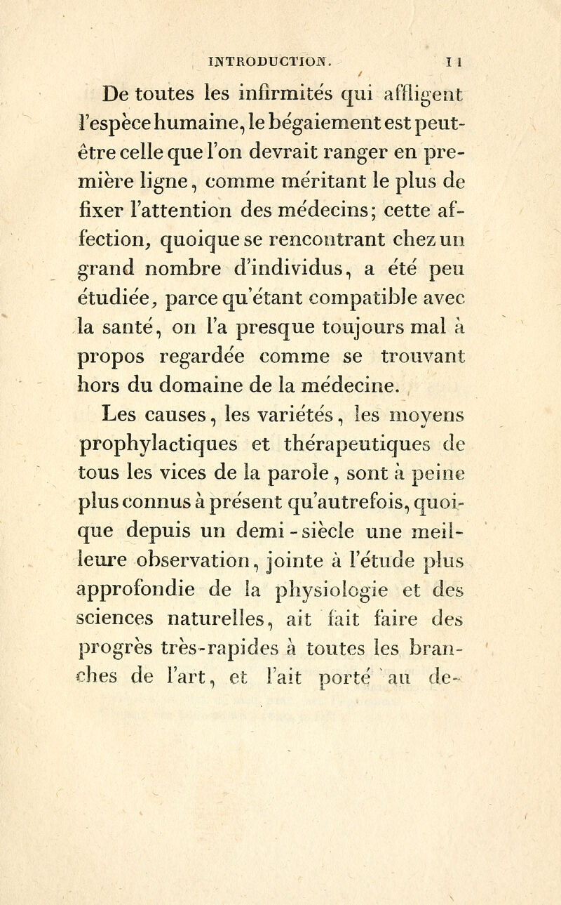 De toutes les infirmités qui affligeât i'espëce humaine, le bégaiement est peut- être celle que l'on devrait ranger en pre- mière ligne =, comme méritant le plus de fixer l'attention des médecins; cette af- fection, quoique se rencontrant chez un grand nombre d'individus, a été peu étudiée, parce qu'étant compatible avec la santé, on l'a presque toujours mal à propos regardée comme se trouvant hors du domaine de la médecine. Les causes, les variétés, les moyens prophylactiques et thérapeutiques de tous les vices de la parole, sont à peine plus connus à présent qu'autrefois, quoi- que depuis un demi - siècle une meil- leure observation, jointe à l'étude plus approfondie de la physiologie et des sciences naturelles, ait fait faire des progrès très-rapides à toutes les bran- ches de l'art, et Fait porté au de-