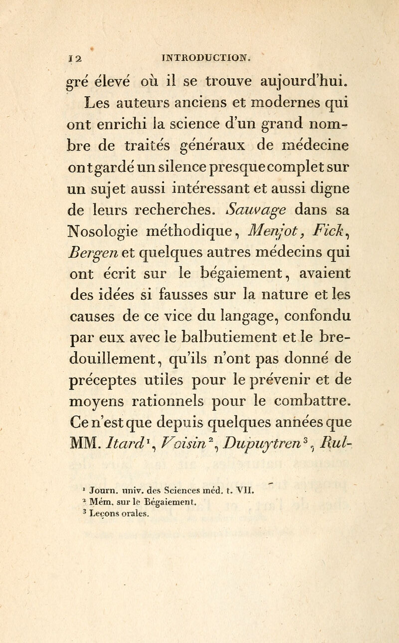 grë élevé où il se trouve aujourd'hui. Les auteurs anciens et modernes qui ont enrichi la science d'un grand nom- bre de traités généraux de médecine ont gardé un silence presque complet sur un sujet aussi intéressant et aussi digne de leurs recherches. Sauvage dans sa Nosologie méthodique, Menjot, Fick^ Bergen et quelques autres médecins qui ont écrit sur le bégaiement, avaient des idées si fausses sur la nature et les causes de ce vice du langage, confondu par eux avec le balbutiement et le bre- douillement, qu'ils n'ont pas donné de préceptes utiles pour le prévenir et de moyens rationnels pour le combattre. Ce n'est que depuis quelques années que MM. Itard^^ Voisin^^ Dupuytren^.^ Rul- ' Journ. nniv. des Sciences méd. t. VII, ^ Mém, sur le Bégaiement, ^ Leçons orales.