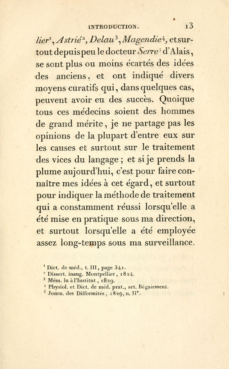 lier\Astrié^y Delau^^ Magendie^, et sur- tout depuispeu le docteur Serrée' d'Alais, se sont plus ou moins écartes des idées des anciens, et ont indique divers moyens curatifs qui, dans quelques cas, peuvent avoir eu des succès. Quoique tous ces médecins soient des hommes de grand mérite, je ne partage pas les opinions de la plupart d'entre eux sur les causes et surtout sur le traitement des vices du langage ; et si je prends la plume aujourd'hui, c'est pour faire con- naître mes idées à cet égard, et surtout pour indiquer la méthode de traitement qui a constamment réussi lorsqu'elle a été mise en pratique sous ma direction, et surtout lorsqu'elle a été employée assez long-temps sous ma surveillance. ' Dict. de méd., t. III, page 34i- ^ Dissert, inaug. Montpellier, 1824. ^ Mém. lu à l'Institut, 1829. ^ Physiol. et Dict. de méd. prat., art. Bégaiement. Journ. des Difformités, 182^, n. 11^.