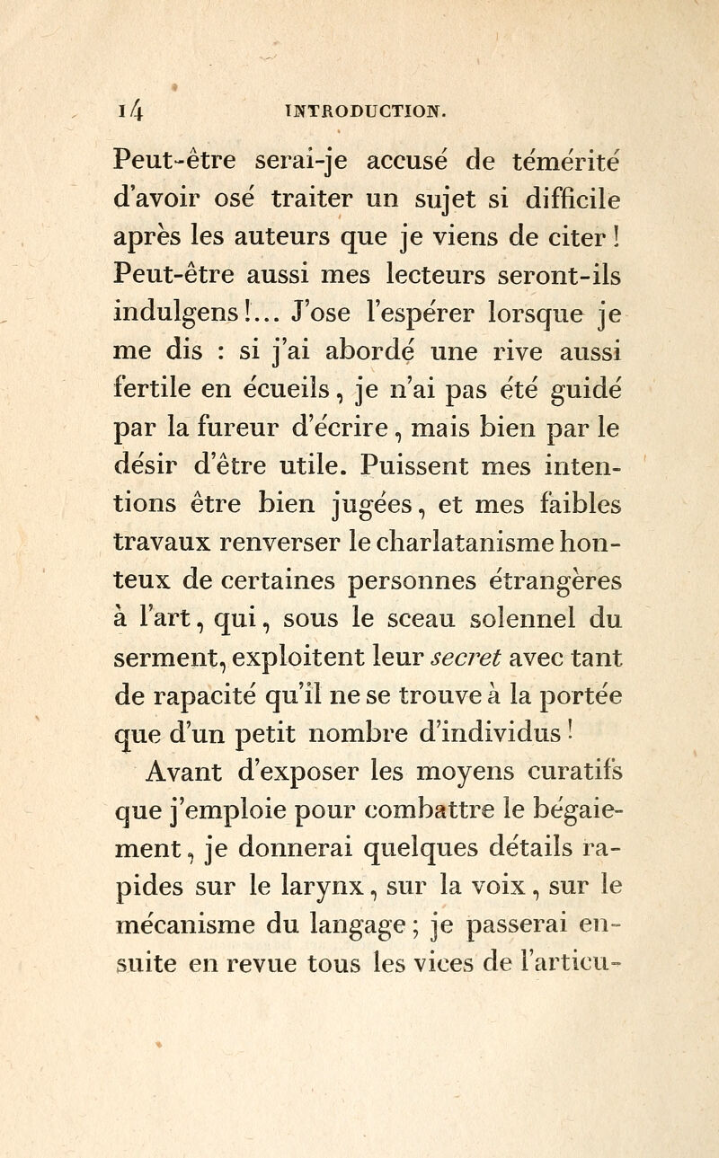 Peut-être serai-je accuse de témérité d'avoir osé traiter un sujet si difficile après les auteurs que je viens de citer ! Peut-être aussi mes lecteurs seront-ils indulgens !... J'ose l'espérer lorsque je me dis : si j'ai abordé une rive aussi fertile en écueiîs, je n'ai pas été guidé par la fureur d'écrire, mais bien par le désir d'être utile. Puissent mes inten- tions être bien jugées, et mes faibles travaux renverser le charlatanisme hon- teux de certaines personnes étrangères à Fart, qui, sous le sceau solennel du serment, exploitent leur secret avec tant de rapacité qu'il ne se trouve à la portée que d'un petit nombre d'individus î Avant d'exposer les moyens curatifs que j'emploie pour combattre le bégaie- ment , je donnerai quelques détails ra- pides sur le larynx, sur la voix, sur le mécanisme du langage ; je passerai en- suite en revue tous les vices de l'articu-