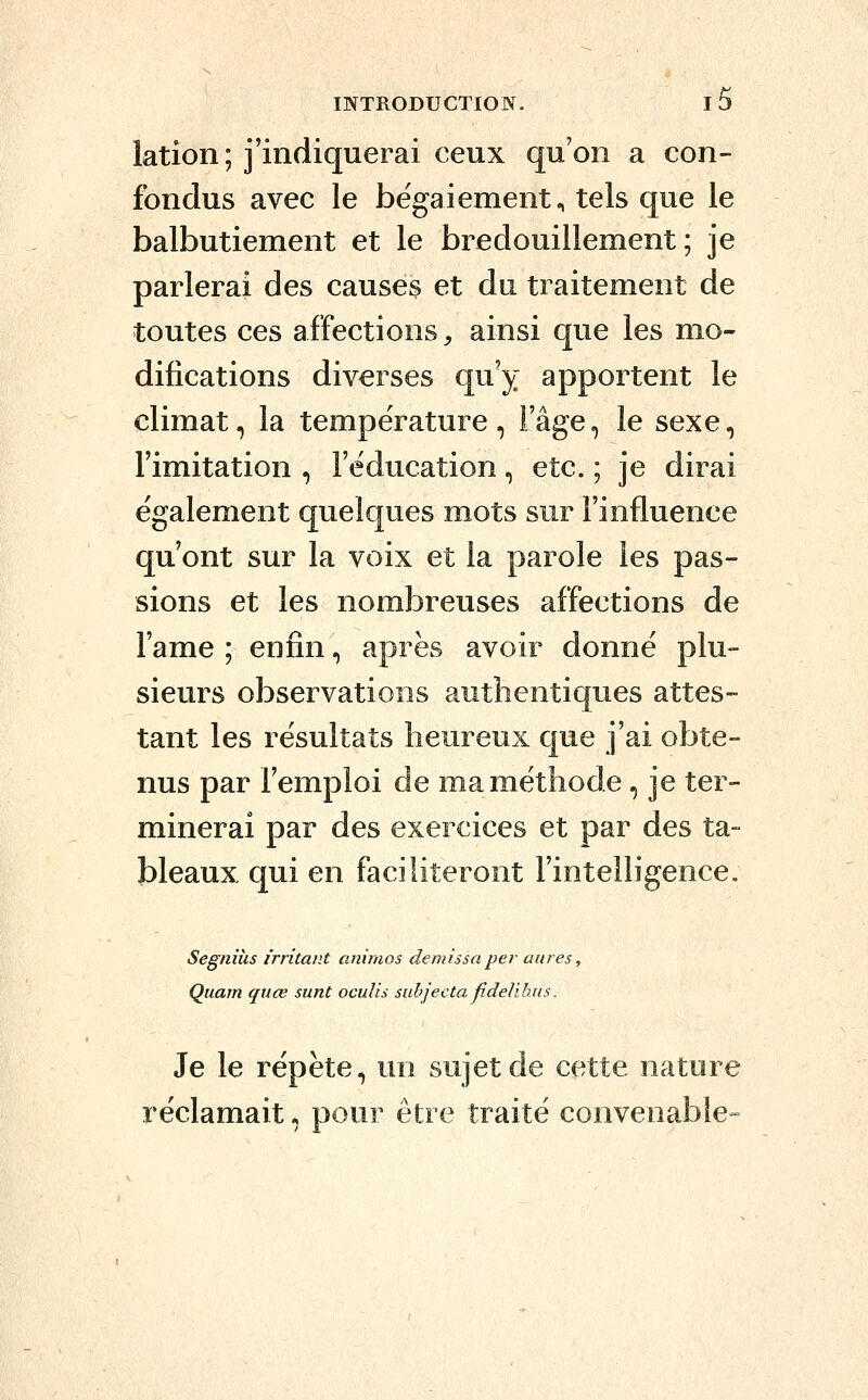 lation; j'indiquerai ceux qu'on a con- fondus avec le bégaiement., tels que le balbutiement et le bredouillement ; je parlerai des causes et du traitement de toutes ces affections ;, ainsi que les mo- difications diverses qu'y apportent le climat, la température, l'âge, le sexe, l'imitation , l'éducation, etc. ; je dirai également quelques mots sur l'influence qu'ont sur la voix et la parole les pas- sions et les nombreuses affections de l'ame ; enfin, après avoir donné plu- sieurs observations authentiques attes- tant les résultats heureux que j'ai obte- nus par l'emploi de ma méthode, je ter- minerai par des exercices et par des ta- bleaux qui en faciliteront l'intelligence. Segnihs irritant animos demissa per aures, Quam quœ sunt oculis suhjecta jîdeVihus. Je le répète, un sujet de cette nature réclamait, pour être traité convenable-