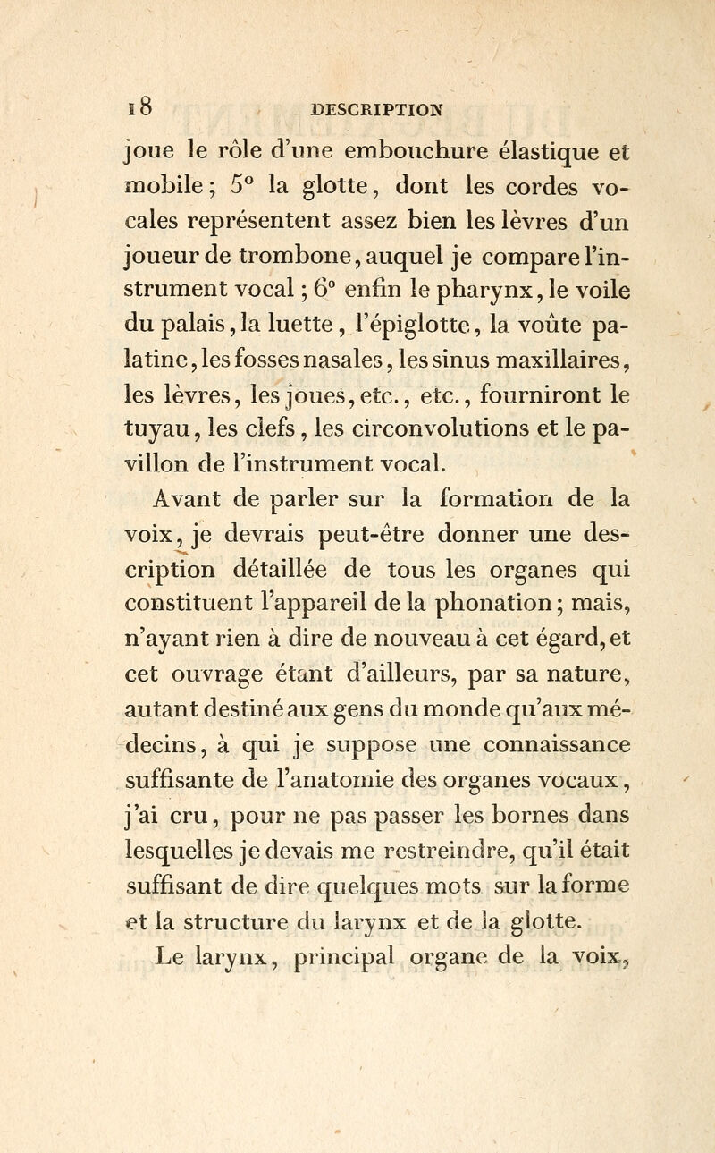 joue le rôle d'une embouchure élastique et mobile ; 5^ la glotte, dont les cordes vo- cales représentent assez bien les lèvres d'un joueur de trombone, auquel je compare l'in- strument vocal ; 6 enfin le pharynx, le voile du palais, la luette, l'épiglotte, la voûte pa- latine , les fosses nasales, les sinus maxillaires, les lèvres, les joues, etc., etc., fourniront le tuyau, les clefs, les circonvolutions et le pa- villon de l'instrument vocal. Avant de parler sur la formation de la voix, je devrais peut-être donner une des- cription détaillée de tous les organes qui constituent l'appareil de la phonation ; mais, n'ayant rien à dire de nouveau à cet égard, et cet ouvrage étant d'ailleurs, par sa nature, autant destiné aux gens du monde qu'aux mé- decins, à qui je suppose une connaissance suffisante de l'anatomie des organes vocaux, j'ai cru, pour ne pas passer les bornes dans lesquelles je devais me restreindre, qu'il était suffisant de dire quelques mots sur la forme et la structure du larynx et de la glotte. Le larynx, principal organe de la voix.