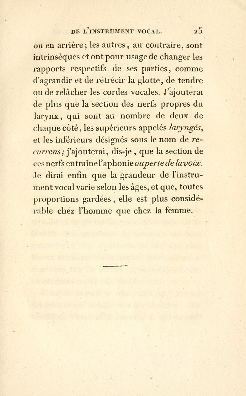 OU en arrière; les autres, au contraire, sont intrinsèques et ont pour usage de changer les rapports respectifs de ses parties, comme d'agrandir et de rétrécir la glotte, de tendre ou de relâcher les cordes vocales. 3'ajouterai de plus que la section des nerfs propres du larynx, qui sont au nombre de deux de chaque côté, les supérieurs appelés laryngés^ et les inférieurs désignés sous le nom de re- currens; j'ajouterai, dis-je , que la section de ces nerfs entraînel'aphonie owper^e (^e Zavo/^. Je dirai enfin que la grandeur de l'instru- ment vocal varie selon les âges, et que, toutes proportions gardées, elle est plus considé- rable chez l'homme que chez la femme.