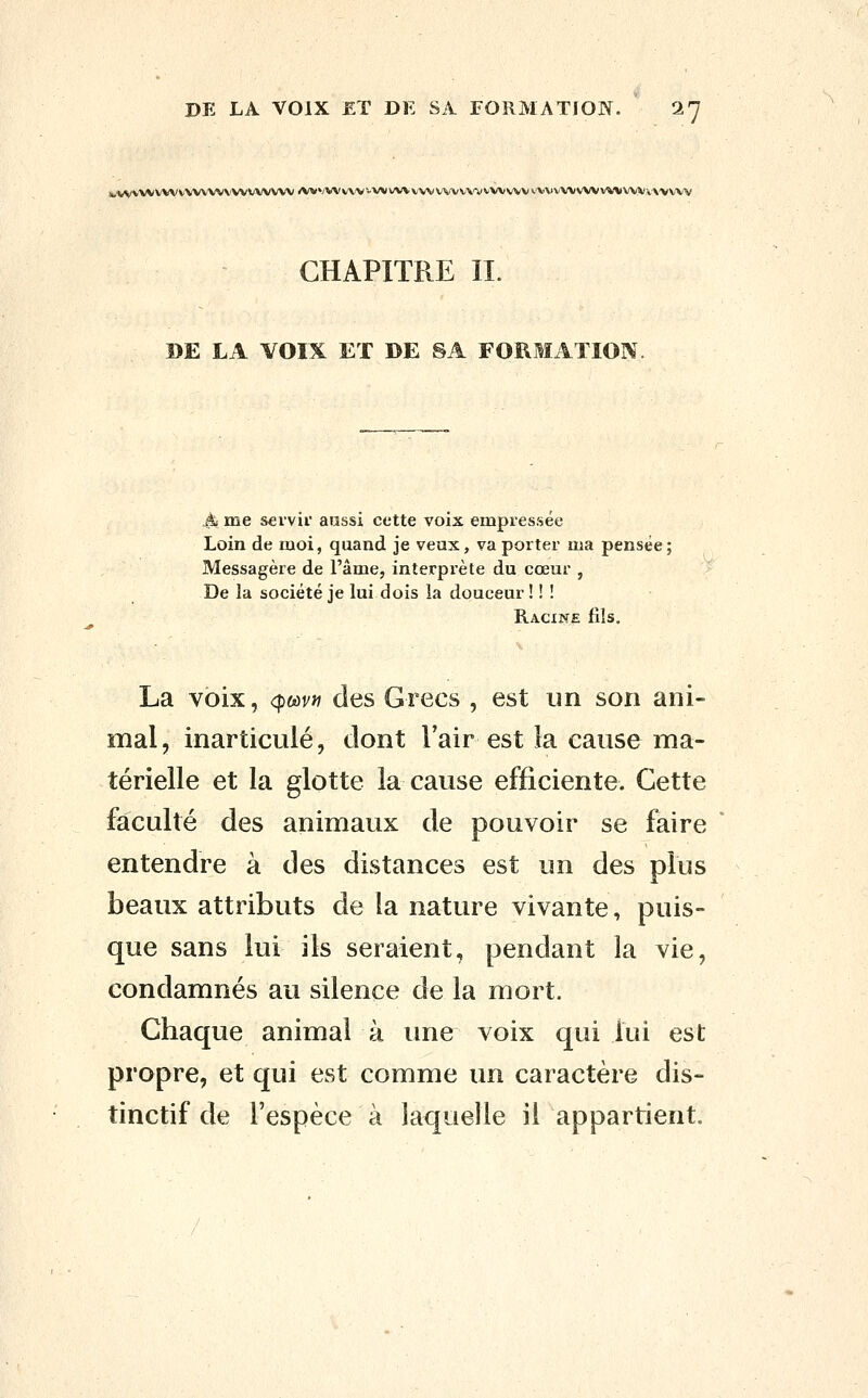 j.VVWVVWVWVWVWVWVW /VVVVVvVV-VVX/WVvVVVVVVV'VVWWVv'VXJVWWVvWVWiA'VVW CHAPITRE IL DE LA VOIX ET DE SA FORMATION. A me S€rvii' aussi cette voix empressée Loin de moi, quand je veux, va porter ma pensée; Messagère de l'âme, interprète du cœur , De la société je lui dois la douceur ! ! ! Racine fils. La voix, <pmn des Grecs , est un son ani- mal, inarticulé, dont Fair est la cause ma- térielle et la glotte la cause efficiente. Cette faculté des animaux de pouvoir se faire entendre à des distances est un des plus beaux attributs de la nature vivante, puis- que sans lui ils seraient, pendant la vie, condamnés au silence de la mort. Chaque animal à une voix qui lui est propre, et qui est comme un caractère dis- tinctif de l'espèce à laquelle il appartient.