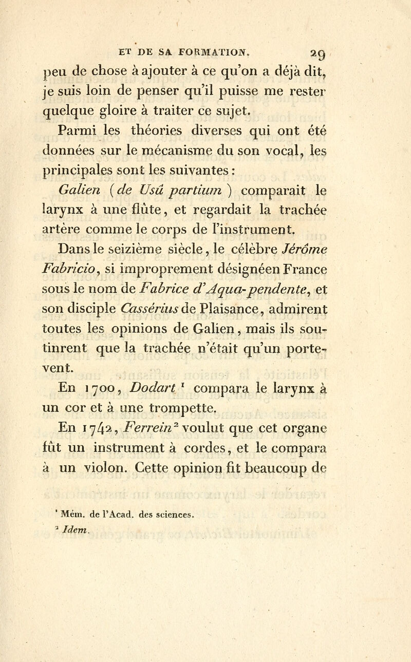 peu de chose à ajouter à ce qu'on a déjà dit, je suis loin de penser qu'il puisse me rester quelque gloire à traiter ce sujet. Parmi les théories diverses qui ont été données sur le mécanisme du son vocal, les principales sont les suivantes : Galien {de Usû partium ) comparait le larynx à une flûte, et regardait la trachée artère comme le corps de l'instrument. Dans le seizième siècle, le célèbre Jérôme Fabricio^ si improprement désignéen France sous le nom de Fabrice d'Aqua-pendente^ et son disciple Cassérius àç, Plaisance, admirent toutes les opinions de Galien, mais ils sou- tinrent que la trachée n'était qu'un porte-» vent. En 1 700, Dodart ' compara le larynx à un cor et à une trompette. En 174^9 Ferrein^ bouilli que cet organe fut un instrument à cordes, et le compara à un violon. Cette opinion fit beaucoup de ' Mém. de l'Acad. des sciences. ^ Idem.