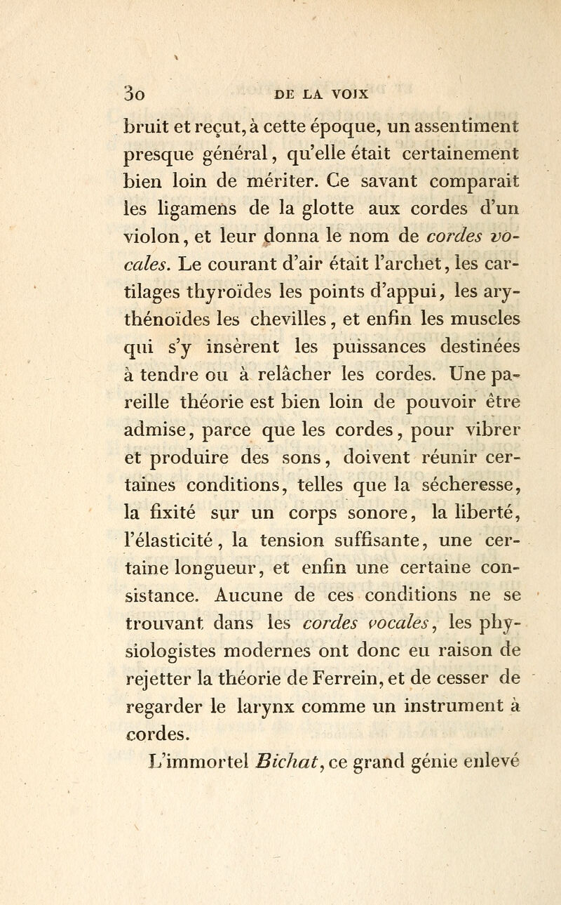bruit et reçut, à cette époque, un assentiment presque général, qu elle était certainement bien loin de mériter. Ce savant comparait les ligamens de la glotte aux cordes d'un violon, et leur donna le nom de cordes vo- cales. Le courant d'air était l'archet, les car- tilages thyroïdes les points d'appui, les ary- thénoïdes les chevilles, et enfin les muscles qui s'y insèrent les puissances destinées à tendre ou à relâcher les cordes. Une pa- reille théorie est bien loin de pouvoir être admise, parce que les cordes, pour vibrer et produire des sons, doivent réunir cer- taines conditions, telles que la sécheresse, la fixité sur un corps sonore, la liberté, l'élasticité , la tension suffisante, une cer- taine longueur, et enfin une certaine con- sistance. Aucune de ces conditions ne se trouvant dans les cordes vocales ^ les phy- siologistes modernes ont donc eu raison de rejetter la théorie de Ferrein, et de cesser de regarder le larynx comme un instrument à cordes. L'immortel Bichat^ ce grand génie enlevé