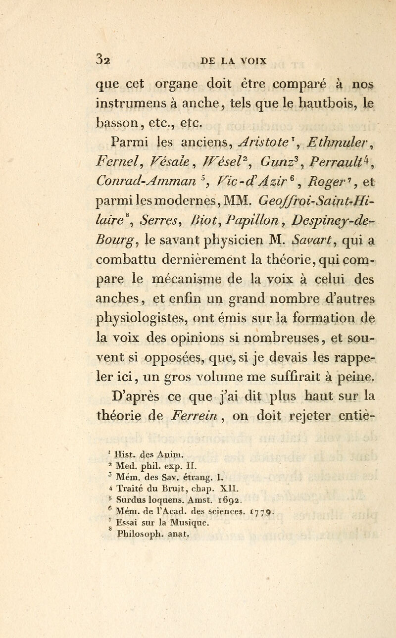 que cet organe doit être comparé à nos instrumens à anche, tels que le hautbois, le basson, etc., etc. Parmi les anciens, Aristote^^ Ethmulei\ Fernel^ Vésale ^ Wésel^^ Gunz^^ Perrault^^ Conrad'Amman ^^ Vic-dHAzir^ ^ P.oge7^\ et parmi les modernes, MM. GeoJfroi-SainUHi- laire^^ Serres, Biot^ Papillon, Despinej-de- Bourgs le savant physicien M. Savart^ qui a combattu dernièrement la théorie, qui com- pare le mécanisme de la voix à celui des anches, et enfin un grand nombre d'autres physiologistes, ont émis sur la formation de la voix des opinions si nombreuses, et sou- vent si opposées, que, si je devais les rappe- ler ici, un gros volume me suffirait à peine. D'après ce que j^ai dit plus haut sur la théorie de Ferrein, on doit rejeter entiè- ' Hist. des Anim. ' Med. phil. exp. II. ^ Mém. des Sav. étrang. I. 4 Traité du Bruit, chap. XII. ^ Surdus loquens. Amst. 1692. ^ Mém. de TAcad. des sciences, 1779. ' Essai sur la Musique. Philosoph. anat.