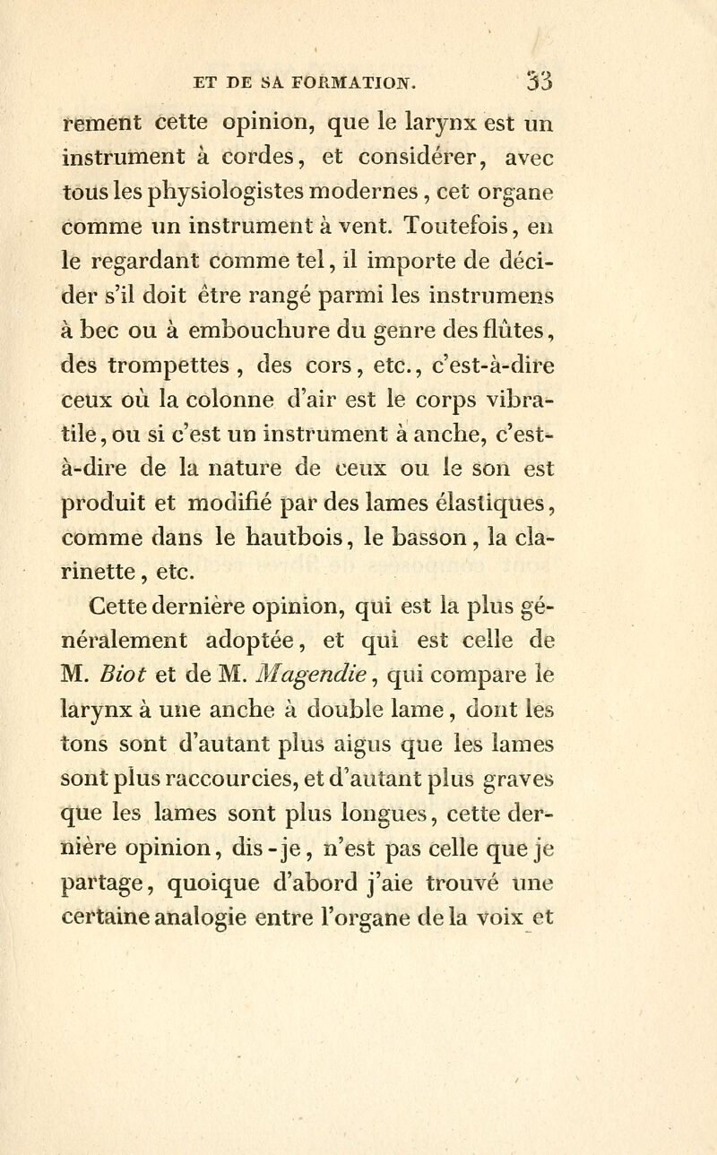 rement cette opinion, que le larynx est un instrument à cordes, et considérer, avec tous les physiologistes modernes, cet organe comme un instrument à vent. Toutefois, en le regardant comme tel, il importe de déci- der s'il doit être rangé parmi les instrumens à bec ou à embouchure du genre des flûtes, des trompettes , des cors, etc., c'est-à-dire ceux où la colonne d'air est le corps vibra- tile, ou si c'est un instrument à anche, c'est- à-dire de la nature de ceux ou le son est produit et modifié par des lames élastiques, comme dans le hautbois, le basson, la cla- rinette , etc. Cette dernière opinion, qui est la plus gé- néralement adoptée, et qui est celle de M. Biot et de M. Magendie, qui compare le larynx à une anche à double lame, dont les tons sont d'autant plus aigus que les lames sont plus raccourcies, et d'autant plus graves que les lames sont plus longues, cette der- nière opinion, dis-je, n'est pas celle que je partage, quoique d'abord j'aie trouvé une certaine analogie entre l'organe de la voix et