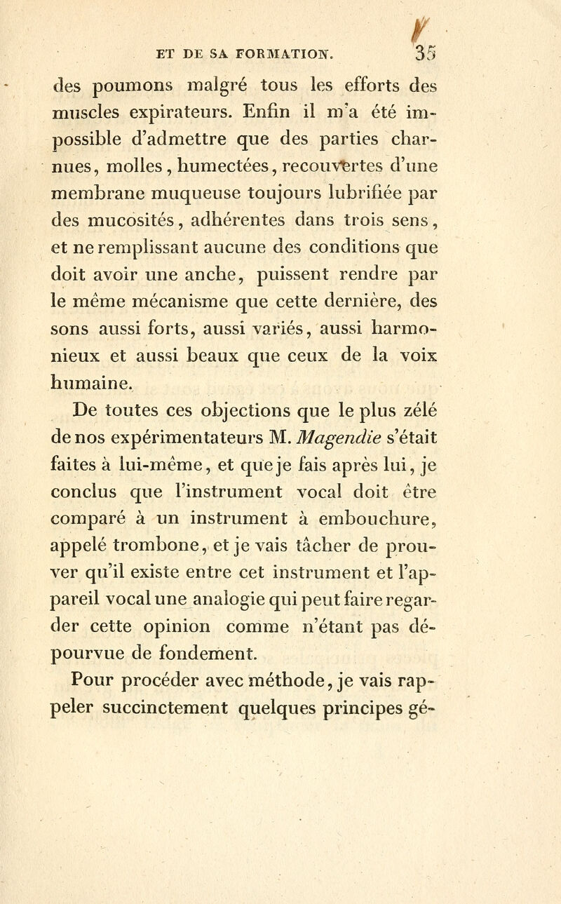 des poumons malgré tous les efforts des muscles expirateurs. Enfin il m'a été im- possible d'admettre que des parties char- nues , molles, humectées, recouvertes d'une membrane muqueuse toujours lubrifiée par des mucosités, adhérentes dans trois sens, et ne remplissant aucune des conditions que doit avoir une anche, puissent rendre par le même mécanisme que cette dernière, des sons aussi forts, aussi variés, aussi harmo- nieux et aussi beaux que ceux de la voix humaine. De toutes ces objections que le plus zélé de nos expérimentateurs M. Magendie s'était faites à lui-même, et que je fais après lui, je conclus que l'instrument vocal doit être comparé à un instrument à embouchure, appelé trombone, et je vais tâcher de prou- ver qu'il existe entre cet instrument et l'ap- pareil vocal une analogie qui peut faire regar- der cette opinion comme n'étant pas dé- pourvue de fondement. Pour procéder avec méthode, je vais rap- peler succinctement quelques principes gé-