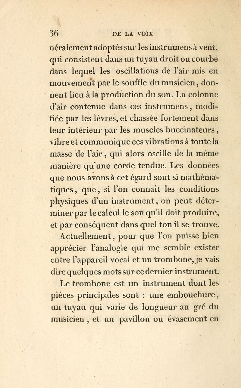 néraiement adoptés sur les instrumens à vent, qui consistent dans un tuyau droit ou courbe dans lequel les oscillations de l'air mis en mouvement par le souffle du musicien, don- nent lieu à la production du son, La colonne d'air contenue dans ces instrumens, modi- fiée par les lèvres, et chassée fortement dans leur intérieur par les muscles buccinateurs, vibre et communique ces vibrations à toute la masse de l'air, qui alors oscille de la même manière qu'une corde tendue. Les données que nous avons à cet égard sont si mathéma- tiques, que, si l'on connaît les conditions physiques d'un instrument, on peut déter- miner par le calcul le son qu'il doit produire, et par conséquent dans quel ton il se trouve. Actuellement, pour que l'on puisse bien apprécier l'analogie qui me semble exister entre l'appareil vocal et un trombone, je vais dire quelques mots sur ce dernier instrument. Le trombone est un instrument dont les pièces principales sont : une embouchure, un tuyau qui varie de longueur au gré du musicien, et un pavillon ou évasement en