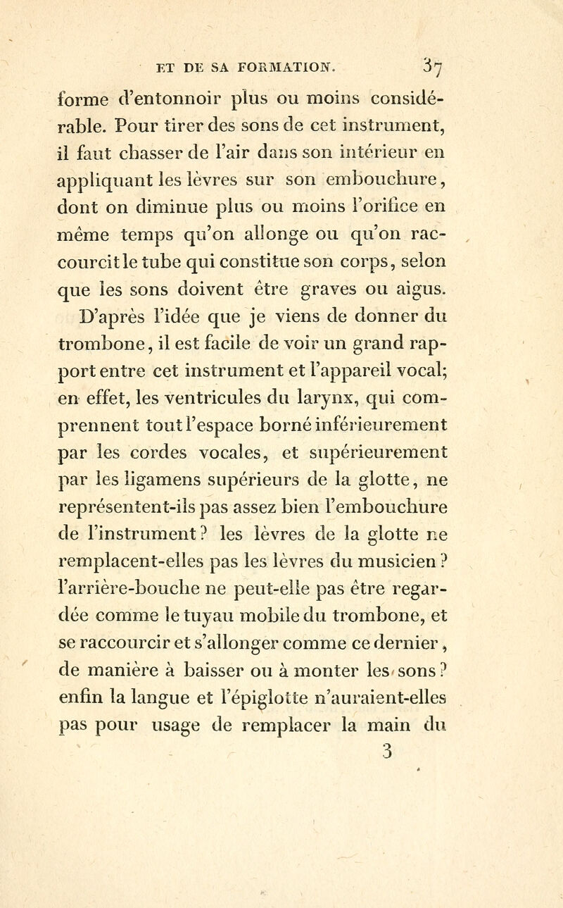 forme d'entonnoir plus ou moins considé- rable. Pour tirer des sons de cet instrument, il faut chasser de l'air dans son intérieur en appliquant les lèvres sur son embouchure, dont on diminue plus ou moins l'orifice en même temps qu'on allonge ou qu'on rac- courcit le tube qui constitue son corps, selon que les sons doivent être graves ou aigus. D'après l'idée que je viens de donner du trombone, il est facile de voir un grand rap- port entre cet instrument et l'appareil vocal; en effet, les ventricules du larynx, qui com- prennent tout l'espace borné inférieurement par les cordes vocales, et supérieurement par les ligamens supérieurs de la glotte, ne représentent-ils pas assez bien l'embouchure de l'instrument? les lèvres de la glotte ne remplacent-elles pas les lèvres du musicien ? l'arrière-bouche ne peut-elle pas être regar- dée comme le tuyau mobile du trombone, et se raccourcir et s'allonger comme ce dernier, de manière à baisser ou à monter les sons? enfin la langue et l'épigiotte n'auraient-elles pas pour usage de remplacer la main du 3