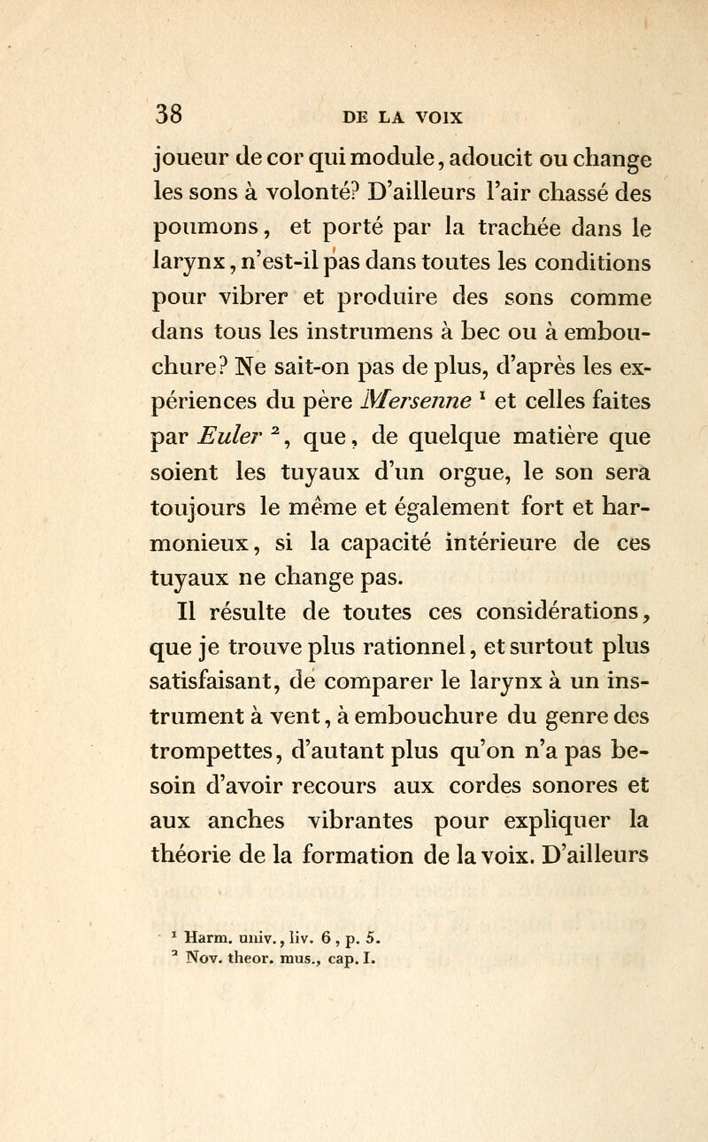 joueur de cor qui module, adoucit ou change les sons à volonté? D'ailleurs l'air chassé des poumons, et porté par la trachée dans le larynx, n'est-il pas dans toutes les conditions pour vibrer et produire des sons comme dans tous les instrumens à bec ou à embou- chure? Ne sait-on pas de plus, d'après les ex- périences du père Mer senne ^ et celles faites par Euler ^, que, de quelque matière que soient les tuyaux d'un orgue, le son sera toujours le même et également fort et har- monieux, si la capacité intérieure de ces tuyaux ne change pas. Il résulte de toutes ces considérations, que je trouve plus rationnel, et surtout plus satisfaisant, de comparer le larynx à un ins- trument à vent, à embouchure du genre des trompettes, d'autant plus qu'on n'a pas be- soin d'avoir recours aux cordes sonores et aux anches vibrantes pour expliquer la théorie de la formation de la voix. D'ailleurs ^ Harm. uiiiv., liv. 6 , p. 5. ' Nov. theor. mus., cap. I.