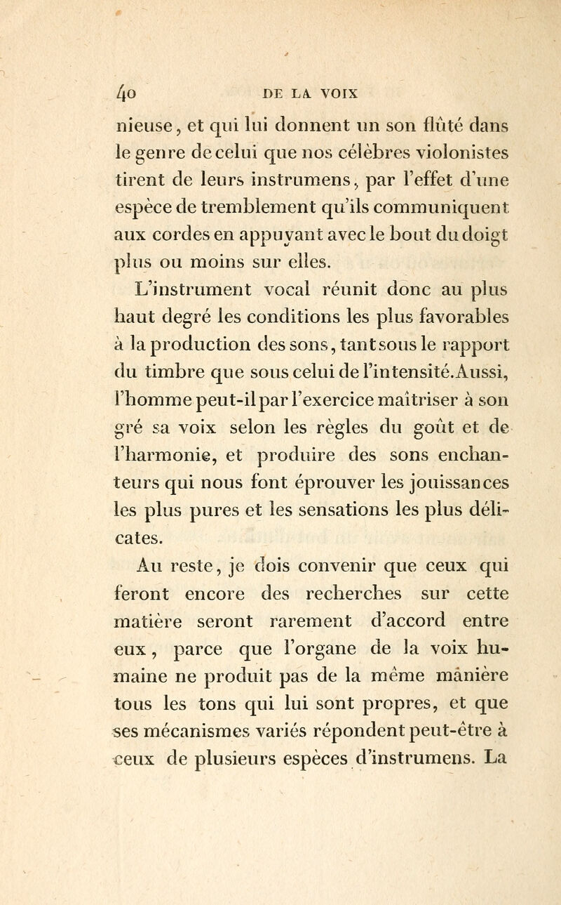 nieuse, et qui lui donnent un son flûte dans le genre de celui que nos célèbres violonistes tirent de leurs instrumens^ par l'effet d'une espèce de tremblement qu'ils communiquent aux cordes en appuyant avec le bout du doigt plus ou moins sur elles. L'instrument vocal réunit donc au plus haut degré les conditions les plus favorables à la production des sons, tant sous le rapport du timbre que sous celui de l'intensité.Aussi, l'homme peut-il par l'exercice maîtriser à son gré sa voix selon les règles du goût et de l'harmonie, et produire des sons enchan- teurs qui nous font éprouver les jouissances les plus pures et les sensations les plus déli- cates. Au reste, je dois convenir que ceux qui feront encore des recherches sur cette matière seront rarement d'accord entre eux, parce que l'organe de la voix hu- maine ne produit pas de la même manière tous les tons qui lui sont propres, et que ses mécanismes variés répondent peut-être à ceux de plusieurs espèces d'instrumens. La