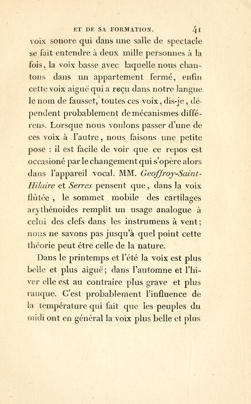 voix sonore qui dans une salle de spectacle se fait entendre à deux mille personnes à la fois, la voix basse avec laquelle nous chan- tons dans un appartement ferm.é, enfui cette voix aiguë qui a reçu dans notre langue le nom de fausset, toutes ces voix, dis-je, dé- pendent probablement de mécanismes diffé- rens. Lorsque nous voulons passer d'une de ces voix à l'autre, nous faisons une petite pose : il est facile de voir que ce repos est occasioné par le changement qui s'opère alors dans l'appareil vocal. MM. Geoffroy-Saint- Hilaire et Serres pensent que, dans la voix flûtée , le sommet mobile des cartilages arytliénoïdes remplit un usage analogue à celui des clefs dans les instrumens à vent; nous ne savons pas jusqu'à quel point cette théorie peut être celle de la nature. Dans le printemps et l'été la voix est plus belle et plus aiguë ; dans l'automne et l'hi- ver elle est au contraire plus grave et plus rauque. C'est probablement l'influence de la température qui fait que les peuples du midi ont en général la voix plus belle et plus