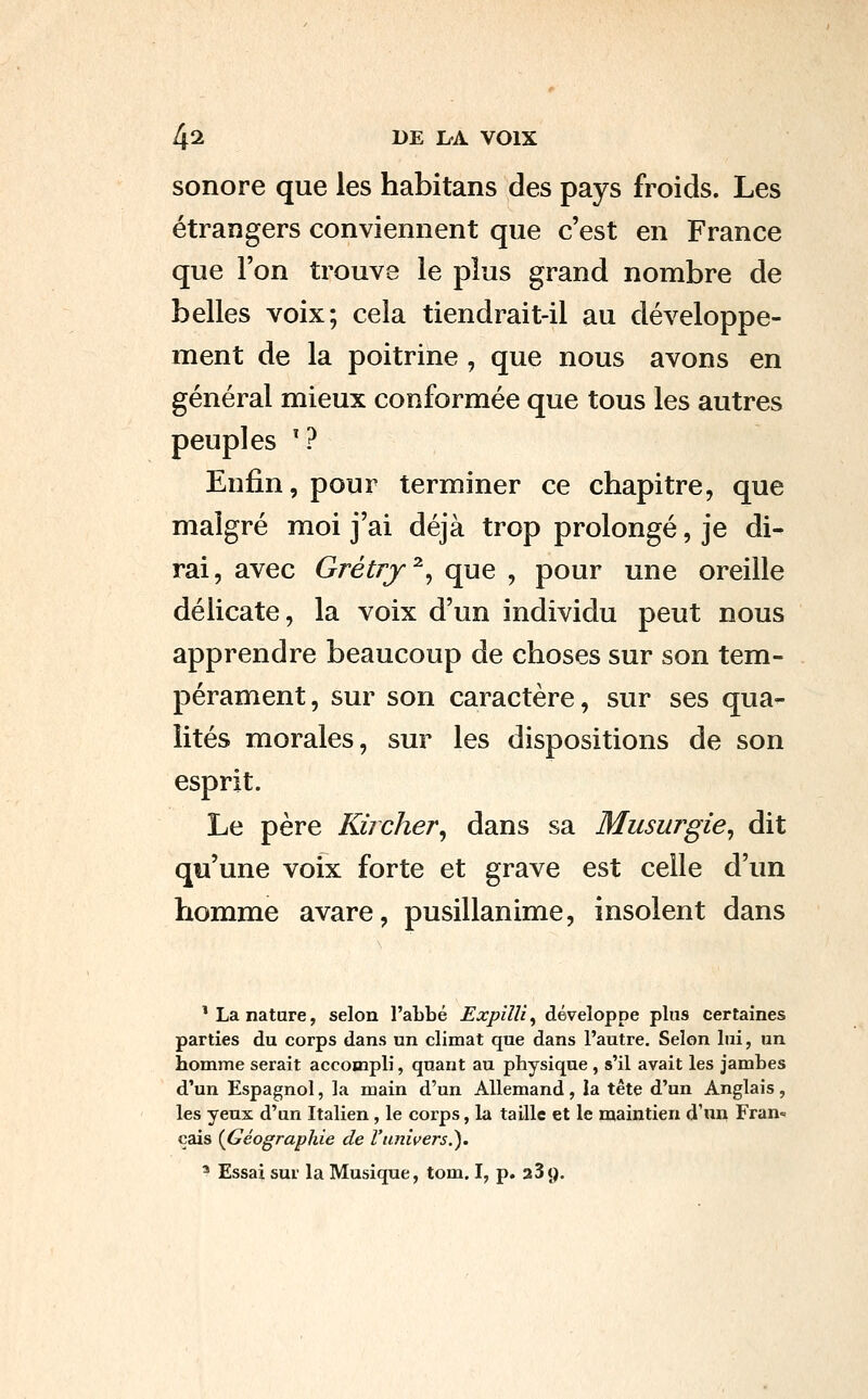 sonore que les habitans des pays froids. Les étrangers conviennent que c'est en France que l'on trouve le plus grand nombre de belles voix; cela tiendrait-il au développe- ment de la poitrine , que nous avons en général mieux conformée que tous les autres peuples ^? Enfin, pour terminer ce chapitre, que malgré moi j'ai déjà trop prolongé, je di- rai, avec Grétry^^ que , pour une oreille délicate, la voix d'un individu peut nous apprendre beaucoup de choses sur son tem- pérament, sur son caractère, sur ses qua- lités morales, sur les dispositions de son esprit. Le père Kiicher^ dans sa Musurgie^ dit qu'une voix forte et grave est celle d'un homme avare, pusillanime, insolent dans 'La nature, selon l'abbé Expilîi^ développe plus certaines parties du corps dans un climat que dans l'autre. Selon lui, un homme serait accompli, quant au physique, s'il avait les jambes d'un Espagnol, la main d'un Allemand, la tête d'un Anglais, les yeux d'un Italien, le corps, la taille et le maintien d'un Fran». çais (Géographie de l'univers.^. * Essai sur la Musique, tom. I, p. aSy.