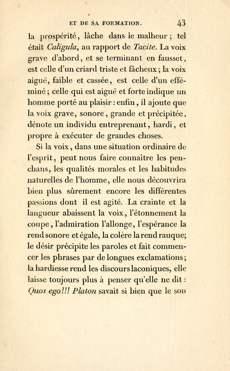 la prospérité, lâche dans le malheur ; tel était Çaliguîa, au rapport de Tacite. La voix grave d'abord, et se terminant en fausset, est celle d'un criard triste et fâcheux ; la voix aiguë, faible et cassée, est celle d'un effé- miné ; celle qui est aiguë et forte indique un homme porté au plaisir : enfin, il ajoute que la voix grave, sonore, grande et précipitée, dénote un individu entreprenant, hardi, et propre à exécuter de grandes choses. Si la voix, dans une situation ordinaire de l'esprit, peut nous faire connaître les pen- chans, les qualités morales et les habitudes naturelles de l'homme, elle nous découvrira bien plus sûrement encore les différentes passions dont il est agité. La crainte et la langueur abaissent la voix, l'étonnement la coupe, l'admiration l'allonge, l'espérance la rend sonore et égale, la colère la rend rauque; le désir précipite les paroles et fait commen- cer les phrases par de longues exclamations ; la hardiesse rend les discours laconiques, elle laisse toujours plus à penser qu'elle ne dit : Quos ego!!! Platon savait si bien que le son